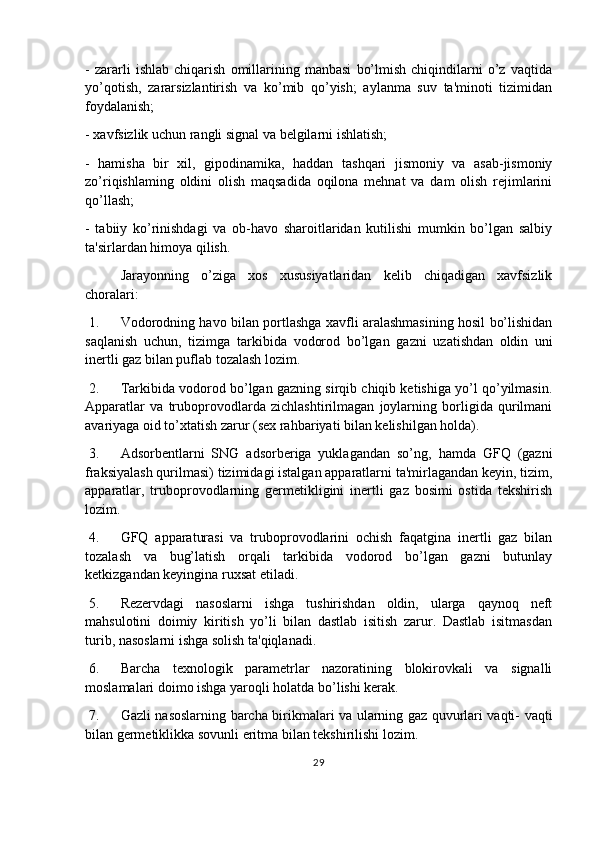 -   zararli   ishlab   chiqarish   omillarining   manbasi   bo’lmish   chiqindilarni   o’z   vaqtida
yo’qotish,   zararsizlantirish   va   ko’mib   qo’yish;   aylanma   suv   ta'minoti   tizimidan
foydalanish;
- xavfsizlik uchun rangli signal va belgilarni ishlatish;
-   hamisha   bir   xil,   gipodinamika,   haddan   tashqari   jismoniy   va   asab-jismoniy
zo’riqishlaming   oldini   olish   maqsadida   oqilona   mehnat   va   dam   olish   rejimlarini
qo’llash;
-   tabiiy   ko’rinishdagi   va   ob-havo   sharoitlaridan   kutilishi   mumkin   bo’lgan   salbiy
ta'sirlardan himoya qilish.
Jarayonning   o’ziga   xos   xususiyatlaridan   kelib   chiqadigan   xavfsizlik
choralari:
 1. Vodorodning havo bilan portlashga xavfli aralashmasining hosil bo’lishidan
saqlanish   uchun,   tizimga   tarkibida   vodorod   bo’lgan   gazni   uzatishdan   oldin   uni
inertli gaz bilan puflab tozalash lozim.
 2. Tarkibida vodorod bo’lgan gazning sirqib chiqib ketishiga yo’l qo’yilmasin.
Apparatlar   va   truboprovodlarda   zichlashtirilmagan   joylarning   borligida   qurilmani
avariyaga oid to’xtatish zarur (sex rahbariyati bilan kelishilgan holda).
 3. Adsorbentlarni   SNG   adsorberiga   yuklagandan   so’ng,   hamda   GFQ   (gazni
fraksiyalash qurilmasi) tizimidagi istalgan apparatlarni ta'mirlagandan keyin, tizim,
apparatlar,   truboprovodlarning   germetikligini   inertli   gaz   bosimi   ostida   tekshirish
lozim.
 4. GFQ   apparaturasi   va   truboprovodlarini   ochish   faqatgina   inertli   gaz   bilan
tozalash   va   bug’latish   orqali   tarkibida   vodorod   bo’lgan   gazni   butunlay
ketkizgandan keyingina ruxsat etiladi.
 5. Rezervdagi   nasoslarni   ishga   tushirishdan   oldin,   ularga   qaynoq   neft
mahsulotini   doimiy   kiritish   yo’li   bilan   dastlab   isitish   zarur.   Dastlab   isitmasdan
turib, nasoslarni ishga solish ta'qiqlanadi.
 6. Barcha   texnologik   parametrlar   nazoratining   blokirovkali   va   signalli
moslamalari doimo ishga yaroqli holatda bo’lishi kerak.
 7. Gazli nasoslarning barcha birikmalari va ularning gaz quvurlari vaqti- vaqti
bilan germetiklikka sovunli eritma bilan tekshirilishi lozim.
29 