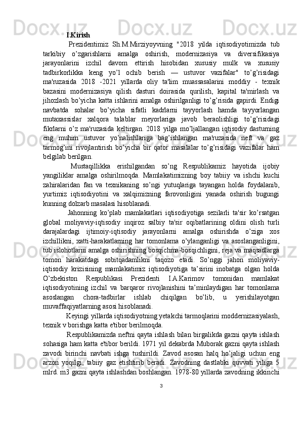   I. Kirish
  Prezidentimiz   Sh.M.Mirziyoyvning   "2018   yilda   iqtisodiyotimizda   tub
tarkibiy   o’zgarishlarni   amalga   oshirish,   modernizasiya   va   diversifikasiya
jarayonlarini   izchil   davom   ettirish   hisobidan   xususiy   mulk   va   xususiy
tadbirkorlikka   keng   yo’l   ochib   berish   —   ustuvor   vazifalar"   to’g’risidagi
ma'ruzasida   2018   -2021   yillarda   oliy   ta'lim   muassasalarini   moddiy   -   texnik
bazasini   modernizasiya   qilish   dasturi   doirasida   qurilish,   kapital   ta'mirlash   va
jihozlash   bo’yicha   katta   ishlarini   amalga   oshirilganligi   to’g’risida   gapirdi.   Endigi
navbatda   sohalar   bo’yicha   sifatli   kadrlarni   tayyorlash   hamda   tayyorlangan
mutaxassislar   xalqora   talablar   meyorlariga   javob   beraolishligi   to’g’risidagi
fikrlarni   o’z   ma'ruzasida   keltirgan.   2018   yilga   mo’ljallangan   iqtisodiy   dasturning
eng   muhim   ustuvor   yo’nalishlariga   bag’ishlangan   ma'ruzasida   neft   va   gaz
tarmog’ini   rivojlantirish   bo’yicha   bir   qator   masalalar   to’g’risidagi   vazifalar   ham
belgilab berilgan.
  Mustaqillikka   erishilgandan   so’ng   Respublikamiz   hayotida   ijobiy
yangiliklar   amalga   oshirilmoqda.   Mamlakatimizning   boy   tabiiy   va   ishchi   kuchi
zahiralaridan   fan   va   texnikaning   so’ngi   yutuqlariga   tayangan   holda   foydalanib,
yurtimiz   iqtisodiyotini   va   xalqimizning   farovonligini   yanada   oshirish   bugungi
kunning dolzarb masalasi hisoblanadi.
  Jahonning   ko’plab   mamlakatlari   iqtisodiyotiga   sezilarli   ta'sir   ko’rsatgan
global   moliyaviy-iqtisodiy   inqiroz   salbiy   ta'sir   oqibatlarining   oldini   olish   turli
darajalardagi   ijtimoiy-iqtisodiy   jarayonlarni   amalga   oshirishda   o’ziga   xos
izchillikni,   xatti-harakatlarning   har   tomonlama   o’ylanganligi   va   asoslanganligini,
tub islohotlarni amalga oshirishning bosqichma-bosqichligini, reja va maqsadlarga
tomon   harakatdagi   sobitqadamlikni   taqozo   etadi.   So’nggi   jahon   moliyaviy-
iqtisodiy   krizisining   mamlakatimiz   iqtisodiyotiga   ta’sirini   inobatga   olgan   holda
O’zbekiston   Respublikasi   Prezidenti   I.A.Karimov   tomonidan   mamlakat
iqtisodiyotining   izchil   va   barqaror   rivojlanishini   ta’minlaydigan   har   tomonlama
asoslangan   chora-tadbirlar   ishlab   chiqilgan   bo’lib,   u   yerishilayotgan
muvaffaqiyatlarning asosi hisoblanadi.
 Keyingi yillarda iqtisodiyotning yetakchi tarmoqlarini moddernizasiyalash,
texnik v   borishga katta e'tibor berilmoqda.
  Respublikamizda neftni qayta ishlash bilan birgalikda gazni qayta ishlash
sohasiga ham katta e'tibor berildi. 1971 yil dekabrda Muborak gazni qayta ishlash
zavodi   birinchi   navbati   ishga   tushirildi.   Zavod   asosan   halq   ho’jaligi   uchun   eng
arzon   yoqilgi,   tabiiy   gaz   etishtirib   beradi.   Zavodning   dastlabki   quvvati   yiliga   5
mlrd. m3 gazni qayta ishlashdan boshlangan. 1978-80 yillarda zavodning ikkinchi
3 