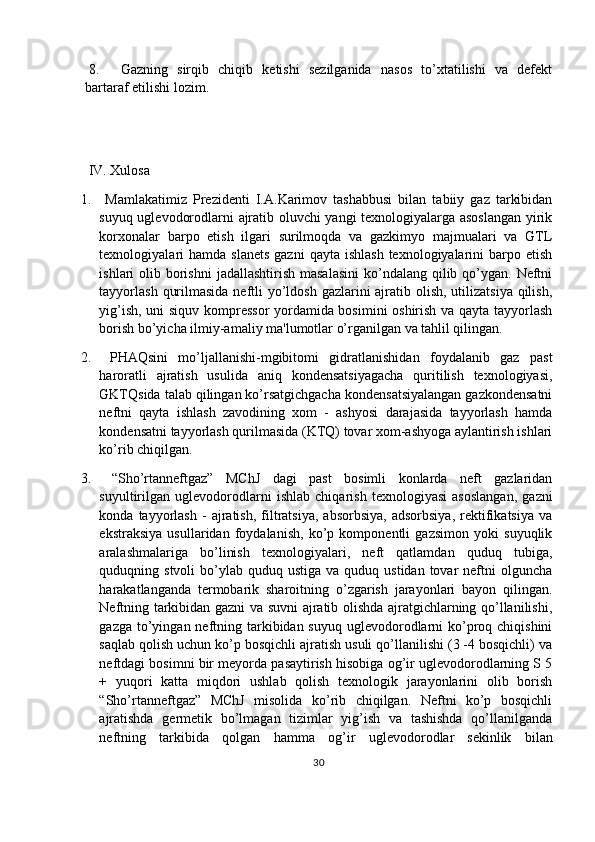  8. Gazning   sirqib   chiqib   ketishi   sezilganida   nasos   to’xtatilishi   va   defekt
bartaraf etilishi lozim.
 IV. Xulosa
1.   Mamlakatimiz   Prezidenti   I.A.Karimov   tashabbusi   bilan   tabiiy   gaz   tarkibidan
suyuq uglevodorodlarni ajratib oluvchi yangi texnologiyalarga asoslangan yirik
korxonalar   barpo   etish   ilgari   surilmoqda   va   gazkimyo   majmualari   va   GTL
texnologiyalari   hamda  slanets  gazni  qayta  ishlash  texnologiyalarini  barpo  etish
ishlari  olib borishni  jadallashtirish masalasini  ko’ndalang qilib qo’ygan.  Neftni
tayyorlash  qurilmasida neftli yo’ldosh gazlarini  ajratib olish, utilizatsiya qilish,
yig’ish, uni siquv kompressor yordamida bosimini oshirish va qayta tayyorlash
borish bo’yicha ilmiy-amaliy ma'lumotlar o’rganilgan va tahlil qilingan.
2.   PHAQsini   mo’ljallanishi-mgibitomi   gidratlanishidan   foydalanib   gaz   past
haroratli   ajratish   usulida   aniq   kondensatsiyagacha   quritilish   texnologiyasi,
GKTQsida talab qilingan ko’rsatgichgacha kondensatsiyalangan gazkondensatni
neftni   qayta   ishlash   zavodining   xom   -   ashyosi   darajasida   tayyorlash   hamda
kondensatni tayyorlash qurilmasida (KTQ) tovar xom-ashyoga aylantirish ishlari
ko’rib chiqilgan.
3.   “Sho’rtanneftgaz”   MChJ   dagi   past   bosimli   konlarda   neft   gazlaridan
suyultirilgan   uglevodorodlarni   ishlab   chiqarish   texnologiyasi   asoslangan,   gazni
konda  tayyorlash   -   ajratish,   filtratsiya,   absorbsiya,   adsorbsiya,   rektifikatsiya   va
ekstraksiya   usullaridan   foydalanish,   ko’p   komponentli   gazsimon   yoki   suyuqlik
aralashmalariga   bo’linish   texnologiyalari,   neft   qatlamdan   quduq   tubiga,
quduqning stvoli   bo’ylab  quduq  ustiga  va quduq  ustidan  tovar   neftni  olguncha
harakatlanganda   termobarik   sharoitning   o’zgarish   jarayonlari   bayon   qilingan.
Neftning tarkibidan gazni va suvni ajratib olishda ajratgichlarning qo’llanilishi,
gazga to’yingan neftning tarkibidan suyuq  uglevodorodlarni  ko’proq chiqishini
saqlab qolish uchun ko’p bosqichli ajratish usuli qo’llanilishi (3 -4 bosqichli) va
neftdagi bosimni bir meyorda pasaytirish hisobiga og’ir uglevodorodlarning S 5
+   yuqori   katta   miqdori   ushlab   qolish   texnologik   jarayonlarini   olib   borish
“Sho’rtanneftgaz”   MChJ   misolida   ko’rib   chiqilgan.   Neftni   ko’p   bosqichli
ajratishda   germetik   bo’lmagan   tizimlar   yig’ish   va   tashishda   qo’llanilganda
neftning   tarkibida   qolgan   hamma   og’ir   uglevodorodlar   sekinlik   bilan
30 