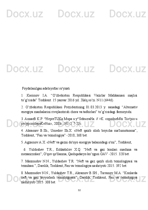  Foydalanilgan adabiyotlar ro'yxati
1   .Karimov   I.A.   “O’zbekiston   Respublikasi   Vazirlar   Mahkamasi   majlisi
to’g’risida” Toshkent. 15 yanvar 2016 yil. Xalq so’zi. N11 (6446).
2.   O’zbekiston   Respublikasi   Prezidentining   01.03.2013   y.   sanadagi   “Altemativ
energiya manbalarini rivojlantirish chora va tadbirlari” to’g’risidagi farmoyishi.
3. AnnaeB K.P. ^HepreTUKa Mupa u y^SekucraHa. // >K. «npo6neMbi Tiie'pio u
pecypcoc6epeKeHui», 2003r., N1-2. 7-22c.
4.   Akramov   B.Sh.,   Umedov   Sh.X.   «Neft   qazib   olish   boyicha   ma'lumotnoma”,
Toshkent, “Fan va texnologiya” -2010, 368 bet.
5. Agzamov A.X. «Neft' va gazni do'nyo energiya balansidagi o'rni”, Toshkent, 
  6.   Yuldoshev   T.R.,   Eshkabilov   X.Q.   “Neft   va   gaz   konlari   mashina   va
mexanizmlari”, O'quv qo'llanma, Qashqadaryo ko’zgusi OAV -2015. 328 bet.
7.   Maxmudov   N.N.,   Yuldashev   T.R.   “Neft   va   gaz   qazib   olish   texnologiyasi   va
texnikasi ”, Darslik, Toshkent, Fan va texnologiya nashriyoti-2015. 392 bet.
8. Maxmudov N.N., Yuldashev T.R., Akramov B.SH., Tursunov M.A. “Konlarda
neft   va   gaz   tayyorlash   texnologiyasi”,   Darslik,   Toshkent,   Fan   va   texnologiya
nashriyoti-2015. 308 bet.
32 