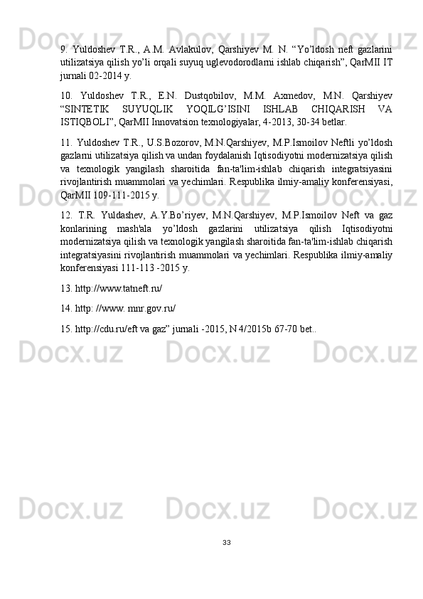 9.   Yuldoshev   T.R.,   A.M.   Avlakulov,   Qarshiyev   M.   N.   “Yo’ldosh   neft   gazlarini
utilizatsiya qilish yo’li orqali suyuq uglevodorodlarni ishlab chiqarish”, QarMII IT
jurnali 02-2014 y.
10.   Yuldoshev   T.R.,   E.N.   Dustqobilov,   M.M.   Axmedov,   M.N.   Qarshiyev
“SINTETIK   SUYUQLIK   YOQILG’ISINI   ISHLAB   CHIQARISH   VA
ISTIQBOLI”, QarMII Innovatsion texnologiyalar, 4-2013, 30-34 betlar.
11.  Yuldoshev   T.R.,   U.S.Bozorov,  M.N.Qarshiyev,   M.P.Ismoilov   Neftli   yo’ldosh
gazlarni utilizatsiya qilish va undan foydalanish Iqtisodiyotni modernizatsiya qilish
va   texnologik   yangilash   sharoitida   fan-ta'lim-ishlab   chiqarish   integratsiyasini
rivojlantirish muammolari va yechimlari. Respublika ilmiy-amaliy konferensiyasi,
QarMII 109-111-2015 y.
12.   T.R.   Yuldashev,   A.Y.Bo’riyev,   M.N.Qarshiyev,   M.P.Ismoilov   Neft   va   gaz
konlarining   mash'ala   yo’ldosh   gazlarini   utilizatsiya   qilish   Iqtisodiyotni
modernizatsiya qilish va texnologik yangilash sharoitida fan-ta'lim-ishlab chiqarish
integratsiyasini rivojlantirish muammolari va yechimlari. Respublika ilmiy-amaliy
konferensiyasi 111-113 -2015 y.
13. http://www.tatneft.ru/
14. http: //www. mnr.gov.ru/
15. http://cdu.ru/eft va gaz” jurnali -2015, N 4/2015b 67-70 bet..
33 