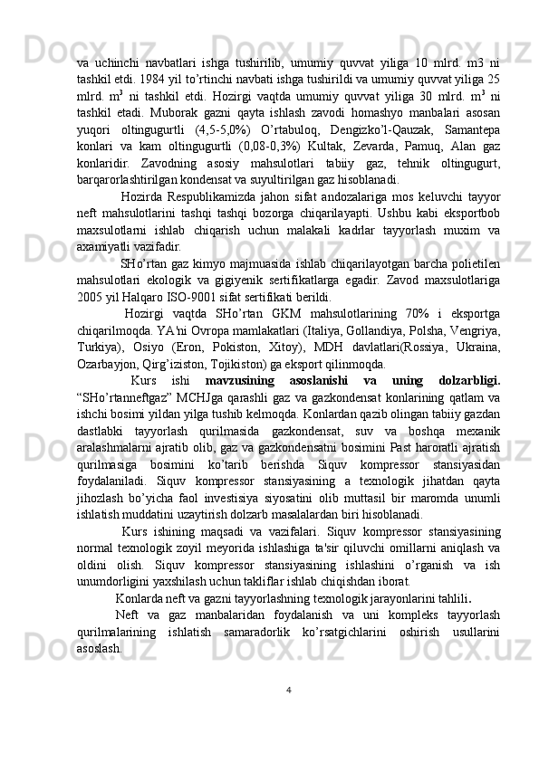 va   uchinchi   navbatlari   ishga   tushirilib,   umumiy   quvvat   yiliga   10   mlrd.   m3   ni
tashkil etdi. 1984 yil to’rtinchi navbati ishga tushirildi va umumiy quvvat yiliga 25
mlrd.   m 3
  ni   tashkil   etdi.   Hozirgi   vaqtda   umumiy   quvvat   yiliga   30   mlrd.   m 3
  ni
tashkil   etadi.   Muborak   gazni   qayta   ishlash   zavodi   homashyo   manbalari   asosan
yuqori   oltingugurtli   (4,5-5,0%)   O’rtabuloq,   Dengizko’l-Qauzak,   Samantepa
konlari   va   kam   oltingugurtli   (0,08-0,3%)   Kultak,   Zevarda,   Pamuq,   Alan   gaz
konlaridir.   Zavodning   asosiy   mahsulotlari   tabiiy   gaz,   tehnik   oltingugurt,
barqarorlashtirilgan kondensat va suyultirilgan gaz hisoblanadi.
  Hozirda   Respublikamizda   jahon   sifat   andozalariga   mos   keluvchi   tayyor
neft   mahsulotlarini   tashqi   tashqi   bozorga   chiqarilayapti.   Ushbu   kabi   eksportbob
maxsulotlarni   ishlab   chiqarish   uchun   malakali   kadrlar   tayyorlash   muxim   va
axamiyatli vazifadir.
  SHo’rtan  gaz  kimyo  majmuasida   ishlab  chiqarilayotgan  barcha  polietilen
mahsulotlari   ekologik   va   gigiyenik   sertifikatlarga   egadir.   Zavod   maxsulotlariga
2005 yil Halqaro ISO-9001 sifat sertifikati berildi.
  Hozirgi   vaqtda   SHo’rtan   GKM   mahsulotlarining   70%   i   eksportga
chiqarilmoqda. YA'ni Ovropa mamlakatlari (Italiya, Gollandiya, Polsha, Vengriya,
Turkiya),   Osiyo   (Eron,   Pokiston,   Xitoy),   MDH   davlatlari(Rossiya,   Ukraina,
Ozarbayjon, Qirg’iziston, Tojikiston) ga eksport qilinmoqda.
  Kurs   ishi   mavzusining   asoslanishi   va   uning   dolzarbligi.
“SHo’rtanneftgaz”   MCHJga   qarashli   gaz   va   gazkondensat   konlarining   qatlam   va
ishchi bosimi yildan yilga tushib kelmoqda. Konlardan qazib olingan tabiiy gazdan
dastlabki   tayyorlash   qurilmasida   gazkondensat,   suv   va   boshqa   mexanik
aralashmalarni ajratib olib, gaz va gazkondensatni  bosimini  Past  haroratli ajratish
qurilmasiga   bosimini   ko’tarib   berishda   Siquv   kompressor   stansiyasidan
foydalaniladi.   Siquv   kompressor   stansiyasining   a   texnologik   jihatdan   qayta
jihozlash   bo’yicha   faol   investisiya   siyosatini   olib   muttasil   bir   maromda   unumli
ishlatish muddatini uzaytirish dolzarb masalalardan biri hisoblanadi.
  Kurs   ishining   maqsadi   va   vazifalari .   Siquv   kompressor   stansiyasining
normal   texnologik   zoyil   meyorida   ishlashiga   ta'sir   qiluvchi   omillarni   aniqlash   va
oldini   olish.   Siquv   kompressor   stansiyasining   ishlashini   o’rganish   va   ish
unumdorligini yaxshilash uchun takliflar ishlab chiqishdan iborat.
Konlarda neft va gazni tayyorlashning texnologik jarayonlarini tahlili .
Neft   va   gaz   manbalaridan   foydalanish   va   uni   kompleks   tayyorlash
qurilmalarining   ishlatish   samaradorlik   ko’rsatgichlarini   oshirish   usullarini
asoslash.
4 