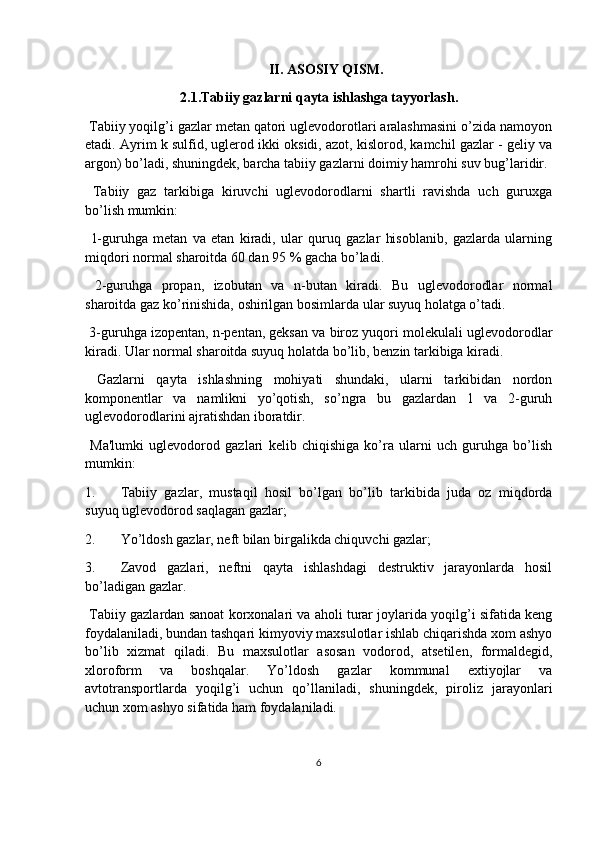 II. ASOSIY QISM .
2.1. Tabiiy gazlarni qayta ishlashga tayyorlash .
 Tabiiy yoqilg’i gazlar metan qatori uglevodorotlari aralashmasini o’zida namoyon
etadi. Ayrim k   sulfid, uglerod ikki oksidi, azot, kislorod, kamchil gazlar - geliy va
argon) bo’ladi, shuningdek, barcha tabiiy gazlarni doimiy hamrohi suv bug’laridir.
  Tabiiy   gaz   tarkibiga   kiruvchi   uglevodorodlarni   shartli   ravishda   uch   guruxga
bo’lish mumkin:
  1-guruhga   metan   va   etan   kiradi,   ular   quruq   gazlar   hisoblanib,   gazlarda   ularning
miqdori normal sharoitda 60 dan 95 % gacha bo’ladi.
  2-guruhga   propan,   izobutan   va   n-butan   kiradi.   Bu   uglevodorodlar   normal
sharoitda gaz ko’rinishida, oshirilgan bosimlarda ular suyuq holatga o’tadi.
 3-guruhga izopentan, n-pentan, geksan va biroz yuqori molekulali uglevodorodlar
kiradi. Ular normal sharoitda suyuq holatda bo’lib, benzin tarkibiga kiradi.
  Gazlarni   qayta   ishlashning   mohiyati   shundaki,   ularni   tarkibidan   nordon
komponentlar   va   namlikni   yo’qotish,   so’ngra   bu   gazlardan   1   va   2-guruh
uglevodorodlarini ajratishdan iboratdir.
  Ma'lumki   uglevodorod   gazlari   kelib   chiqishiga   ko’ra   ularni   uch   guruhga   bo’lish
mumkin:
1. Tabiiy   gazlar,   mustaqil   hosil   bo’lgan   bo’lib   tarkibida   juda   oz   miqdorda
suyuq uglevodorod saqlagan gazlar;
2. Yo’ldosh gazlar, neft bilan birgalikda chiquvchi gazlar;
3. Zavod   gazlari,   neftni   qayta   ishlashdagi   destruktiv   jarayonlarda   hosil
bo’ladigan gazlar.
 Tabiiy gazlardan sanoat korxonalari va aholi turar joylarida yoqilg’i sifatida keng
foydalaniladi, bundan tashqari kimyoviy maxsulotlar ishlab chiqarishda xom ashyo
bo’lib   xizmat   qiladi.   Bu   maxsulotlar   asosan   vodorod,   atsetilen,   formaldegid,
xloroform   va   boshqalar.   Yo’ldosh   gazlar   kommunal   extiyojlar   va
avtotransportlarda   yoqilg’i   uchun   qo’llaniladi,   shuningdek,   piroliz   jarayonlari
uchun xom ashyo sifatida ham foydalaniladi.
6 