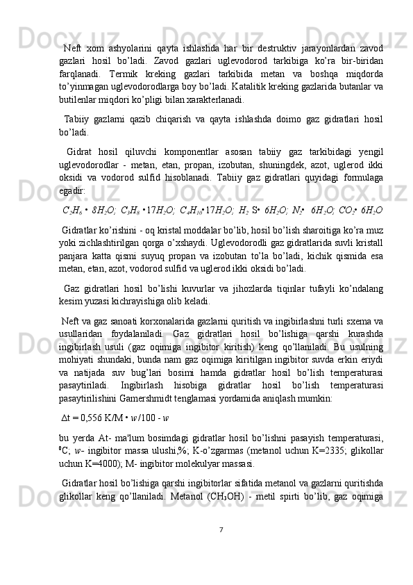   Neft   xom   ashyolarini   qayta   ishlashda   har   bir   destruktiv   jarayonlardan   zavod
gazlari   hosil   bo’ladi.   Zavod   gazlari   uglevodorod   tarkibiga   ko’ra   bir-biridan
farqlanadi.   Termik   kreking   gazlari   tarkibida   metan   va   boshqa   miqdorda
to’yinmagan uglevodorodlarga boy bo’ladi. Katalitik kreking gazlarida butanlar va
butilenlar miqdori ko’pligi bilan xarakterlanadi.
  Tabiiy   gazlarni   qazib   chiqarish   va   qayta   ishlashda   doimo   gaz   gidratlari   hosil
bo’ladi.
  Gidrat   hosil   qiluvchi   komponentlar   asosan   tabiiy   gaz   tarkibidagi   yengil
uglevodorodlar   -   metan,   etan,   propan,   izobutan,   shuningdek,   azot,   uglerod   ikki
oksidi   va   vodorod   sulfid   hisoblanadi.   Tabiiy   gaz   gidratlari   quyidagi   formulaga
egadir:
  C
2 H
6   •   8H
2 O;   C
3 H
8   •17 H
2 O;   C
4 H
10 •17 H
2 O;   H
2   S•   6H
2 O;   N
2 • 6H
2 O; CO
2 •  6H
2 O
 Gidratlar ko’rishini - oq kristal moddalar bo’lib, hosil bo’lish sharoitiga ko’ra muz
yoki zichlashtirilgan qorga o’xshaydi. Uglevodorodli gaz gidratlarida suvli kristall
panjara   katta   qismi   suyuq   propan   va   izobutan   to’la   bo’ladi,   kichik   qismida   esa
metan, etan, azot, vodorod sulfid va uglerod ikki oksidi bo’ladi.
  Gaz   gidratlari   hosil   bo’lishi   kuvurlar   va   jihozlarda   tiqinlar   tufayli   ko’ndalang
kesim yuzasi kichrayishiga olib keladi.
 Neft va gaz sanoati korxonalarida gazlarni quritish va ingibirlashni turli sxema va
usullaridan   foydalaniladi.   Gaz   gidratlari   hosil   bo’lishiga   qarshi   kurashda
ingibirlash   usuli   (gaz   oqimiga   ingibitor   kiritish)   keng   qo’llaniladi.   Bu   usulning
mohiyati shundaki, bunda nam gaz oqimiga kiritilgan ingibitor suvda erkin eriydi
va   natijada   suv   bug’lari   bosimi   hamda   gidratlar   hosil   bo’lish   temperaturasi
pasaytiriladi.   Ingibirlash   hisobiga   gidratlar   hosil   bo’lish   temperaturasi
pasaytirilishini Gamershmidt tenglamasi yordamida aniqlash mumkin:
 ∆t = 0,556 K/M •  w /100 -  w
bu   yerda   At-   ma'lum   bosimdagi   gidratlar   hosil   bo’lishni   pasayish   temperaturasi,
0
C;   w-   ingibitor   massa   ulushi,%;   K-o’zgarmas   (metanol   uchun   K=2335;   glikollar
uchun K=4000); M- ingibitor molekulyar massasi.
 Gidratlar hosil bo’lishiga qarshi ingibitorlar sifatida metanol va gazlarni quritishda
glikollar   keng   qo’llaniladi.   Metanol   (CH
3 OH)   -   metil   spirti   bo’lib,   gaz   oqimiga
7 