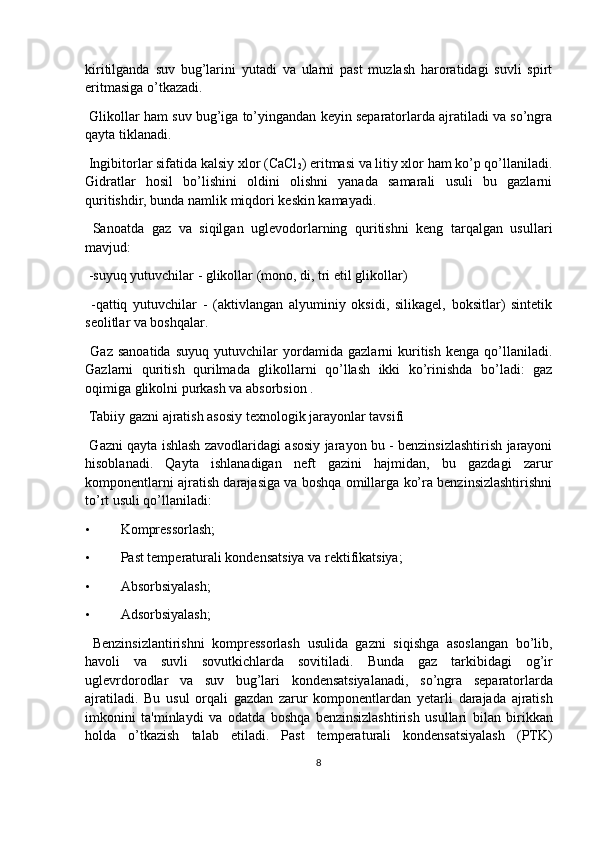 kiritilganda   suv   bug’larini   yutadi   va   ularni   past   muzlash   haroratidagi   suvli   spirt
eritmasiga o’tkazadi.
 Glikollar ham suv bug’iga to’yingandan keyin separatorlarda ajratiladi va so’ngra
qayta tiklanadi.
 Ingibitorlar sifatida kalsiy xlor (CaCl
2 ) eritmasi va litiy xlor ham ko’p qo’llaniladi.
Gidratlar   hosil   bo’lishini   oldini   olishni   yanada   samarali   usuli   bu   gazlarni
quritishdir, bunda namlik miqdori keskin kamayadi.
  Sanoatda   gaz   va   siqilgan   uglevodorlarning   quritishni   keng   tarqalgan   usullari
mavjud:
 -suyuq yutuvchilar - glikollar (mono, di, tri etil glikollar)
  -qattiq   yutuvchilar   -   (aktivlangan   alyuminiy   oksidi,   silikagel,   boksitlar)   sintetik
seolitlar va boshqalar.
  Gaz   sanoatida   suyuq   yutuvchilar   yordamida   gazlarni   kuritish   kenga   qo’llaniladi.
Gazlarni   quritish   qurilmada   glikollarni   qo’llash   ikki   ko’rinishda   bo’ladi:   gaz
oqimiga glikolni purkash va absorbsion .
  Tabiiy gazni ajratish asosiy texnologik jarayonlar tavsifi
  Gazni qayta ishlash zavodlaridagi asosiy jarayon bu - benzinsizlashtirish jarayoni
hisoblanadi.   Qayta   ishlanadigan   neft   gazini   hajmidan,   bu   gazdagi   zarur
komponentlarni ajratish darajasiga va boshqa omillarga ko’ra benzinsizlashtirishni
to’rt usuli qo’llaniladi:
• Kompressorlash;
• Past temperaturali kondensatsiya va rektifikatsiya;
• Absorbsiyalash;
• Adsorbsiyalash;
  Benzinsizlantirishni   kompressorlash   usulida   gazni   siqishga   asoslangan   bo’lib,
havoli   va   suvli   sovutkichlarda   sovitiladi.   Bunda   gaz   tarkibidagi   og ’ ir
uglevrdorodlar   va   suv   bug ’ lari   kondensatsiyalanadi ,   so ’ ngra   separatorlarda
ajratiladi .   Bu   usul   orqali   gazdan   zarur   komponentlardan   yetarli   darajada   ajratish
imkonini   ta ' minlaydi   va   odatda   boshqa   benzinsizlashtirish   usullari   bilan   birikkan
holda   o ’ tkazish   talab   etiladi .   Past   temperaturali   kondensatsiyalash   (PTK)
8 