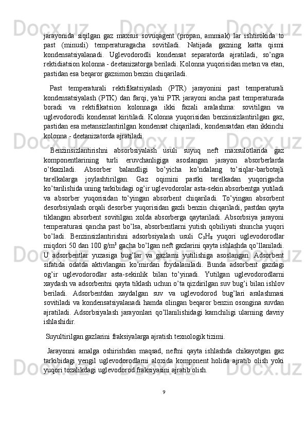 jarayonida   siqilgan   gaz   maxsus   sovuqagent   (propan,   ammiak)   lar   ishtirokida   to
past   (minusli)   temperaturagacha   sovitiladi.   Natijada   gazning   katta   qismi
kondensatsiyalanadi.   Uglevodorodli   kondensat   separatorda   ajratiladi,   so’ngra
rektidiatsion kolonna - deetanizatorga beriladi. Kolonna yuqorisidan metan va etan,
pastidan esa beqaror gazsimon benzin chiqariladi.
  Past   temperaturali   rektifikatsiyalash   (PTR)   jarayonini   past   temperaturali
kondensatsiyalash   (PTK)   dan   farqi,   ya'ni   PTR   jarayoni   ancha   past   temperaturada
boradi   va   rektifikatsion   kolonnaga   ikki   fazali   aralashma:   sovitilgan   va
uglevodorodli   kondensat   kiritiladi.   Kolonna   yuqorisidan   benzinsizlantirilgan   gaz,
pastidan esa metansizlantirilgan kondensat chiqariladi, kondensatdan etan ikkinchi
kolonna - deetanizatorda ajratiladi.
  Benzinsizlantirishni   absorbsiyalash   usuli   suyuq   neft   maxsulotlarida   gaz
komponentlarining   turli   eruvchanligiga   asoslangan   jarayon   absorberlarda
o’tkaziladi.   Absorber   balandligi   bo’yicha   ko’ndalang   to’siqlar-barbotajli
tarelkalarga   joylashtirilgan.   Gaz   oqimini   pastki   tarelkadan   yuqorigacha
ko’tarilishida uning tarkibidagi og’ir uglevodorolar asta-sekin absorbentga yutiladi
va   absorber   yuqorisidan   to’yingan   absorbent   chiqariladi.   To’yingan   absorbent
desorbsiyalash orqali desorber yuqorisidan gazli benzin chiqariladi, pastdan qayta
tiklangan   absorbent   sovitilgan   xolda   absorberga   qaytariladi.   Absorbsiya   jarayoni
temperaturasi   qancha   past   bo’lsa,   absorbentlarni   yutish   qobiliyati   shuncha   yuqori
bo’ladi.   Benzinsizlantirishni   adsorbsiyalash   usuli   C
3 H
8   yuqori   uglevodorodlar
miqdori 50 dan 100 g/m 3
 gacha bo’lgan neft gazlarini qayta ishlashda qo’llaniladi.
U   adsorbentlar   yuzasiga   bug’lar   va   gazlarni   yutilishiga   asoslangan.   Adsorbent
sifatida   odatda   aktivlangan   ko’mirdan   foydalaniladi.   Bunda   adsorbent   gazdagi
og’ir   uglevodorodlar   asta-sekinlik   bilan   to’yinadi.   Yutilgan   uglevodorodlarni
xaydash va adsorbentni qayta tiklash uchun o’ta qizdirilgan suv bug’i bilan ishlov
beriladi.   Adsorbentdan   xaydalgan   suv   va   uglevodorod   bug’lari   aralashmasi
sovitiladi  va kondensatsiyalanadi  hamda olingan beqaror  benzin  osongina suvdan
ajratiladi.   Adsorbsiyalash   jarayonlari   qo’llanilishidagi   kamchiligi   ularning   davriy
ishlashidir.
 Suyultirilgan gazlarini fraksiyalarga ajratish texnologik tizimi.
  Jarayonni   amalga   oshirishdan   maqsad,   neftni   qayta   ishlashda   chikayotgan   gaz
tarkibidagi   yengil   uglevodorodlarni   aloxida   komponent   holida   ajratib   olish   yoki
yuqori tozalikdagi uglevodorod fraksiyasini ajratib olish. 
9 
