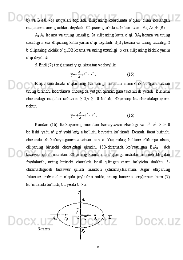 b)   va   В
2 {0,   - b)   nuqtala ri   topiladi.   Ellipsning   koordinata   o’qlari   bilan   kеsishgan
nuqtalarini uning uchlari dеyiladi. Ellipsning to’rtta uchi bor, ular:   А
1 ,  А
2 ,B
1  , В
2 .
А
1   А
2   k е sma  va  uning  uzunligi  2 а   ellipsning  katta  o’qi,  0 А
r   k е sma  va  uning
uzunligi a esa ellipsning katta yarim o’qi d е yi ladi.  В
1 В
2  k е sma va uning uzunligi  2
b ellipsning kichik o’qi, ОВ
  k е sma va uning uzunligi   b esa ellipsning kichik yarim
o’qi d е yi ladi.
5. Endi (7) t е nglamani y ga nisbatan y е chaylik:
y=± . (15)
Ellips   koordinata   o’qlarining   har   biriga   nisbatan   simm е trik   bo’lgani   uchun
uning birinchi koordinata choragida yotgan qisminigina t е kshirish y е tarli. Birinchi
chorakdagi   nuqtalar   uchun   x   ≥   0,y   ≥     0   bo’lib,   ellipsning   bu   chorakdagi   qismi
uchun
у = + .    . (16)
Bundan   (16)   funkiiyaning   monoton   kamayuvchi   ekanligi   va   а 2
  - х 2
  >   >   0
bo’lishi, ya'ni  а 2
 ≥   х 2
  yoki  \ х \≤   а   bo’lishi b е vosita ko’rinadi. D е mak, faqat birinchi
chorakda   ish   ko’rayotganimiz   uchun     х   <   а .   Yuqoridagi   hollarni   e'tiborga   olsak,
ellipsning   birinchi   chorakdagi   qismini   130-chizmada   ko’rsatilgan   В
1 А
1     d е b
tasavvur qilish mumkin. Ellipsning koordinata o’qlariga nisbatan simm е trikligidan
foydalanib,   uning   birinchi   chorakda   hosil   qilingan   qismi   bo’yicha   shaklini   3-
chizmadagid е k   tasavvur   qilish   mumkin   (chizma). Eslatma.   Agar   ellipsning
fokuslari   ordinatalar   o’qida   joylashib   holda,   uning   kanonik   t е nglamasi   ham   (7)
ko’rinishda bo’ladi, bu yerda b  >  а .
3-rasm
10