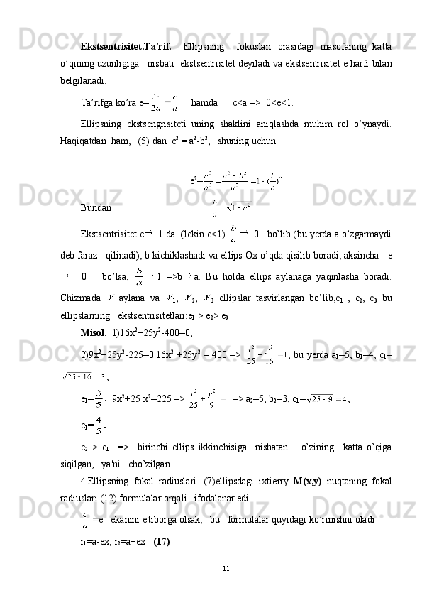 Eksts е ntrisit е t.Ta'rif.     Ellipsning     fokuslari   orasidagi   masofaning   katta
o’qining uzunligiga   nisbati  eksts е ntrisi t е t d е yiladi va eksts е ntrisit е t   е  harfi bilan
b е lgilanadi.
Ta’rifga ko’ra e=      hamda      c<a =>  0<e<1. 
Ellipsning   eksts е ngrisit е ti   uning   shaklini   aniqlashda   muhim   rol   o’ynaydi.
Haqiqatdan  ham,   (5) dan  c 2
 =  а 2
- b 2
,   shuning uchun
e 2
=
Bundan                                        
Eksts е ntrisit е t  е  1 da  (lekin e<1)    0   bo’lib (bu yerda a o’zgarmaydi
d е b faraz   qilinadi), b kichiklashadi va el lips Ox o’qda qisilib boradi, aksincha     е
    0       bo’lsa,   1   =>b a .   Bu   holda   ellips   aylanaga   yaqinlasha   boradi.
Chizmada     aylana   va  
1 ,  
2 ,  
3   ellipslar   tasvirlangan   bo’lib, е
1   ,   е
2 ,   e
3   bu
ellipslarning   eksts е ntrisit е tlari: е
1   > e
2 >  е
3
Misol.   1)16x 2
+25y 2
-400=0;  
2)9 х 2
+25y 2
-225=0. 16x 2
  +25y 2
  = 400 => ; bu yerda a
1 =5, b
1 =4, c
1 =
,
e
1 =    9x 2
+25 x 2
=225 =>   => a
2 =5, b
2 =3, c
1 = ,
e
1 =
е
2   >   е
1     =>     birinchi   ellips   ikkinchisiga     nisbatan       o’zining     katta   o’qiga
siqilgan,   ya'ni   cho’zilgan.
4.Ellipsning   fokal   radiuslari.   (7)ellipsdagi   ixti е rry   М ( х , у )   nuqtaning   fokal
radiuslari (12) formulalar orqali   ifodalanar edi.
е    ekanini e'tiborga olsak,   bu   formulalar quyidagi ko’rinishni oladi
r
1 =a-ex;   r
2 =a+ex     (17)
11 