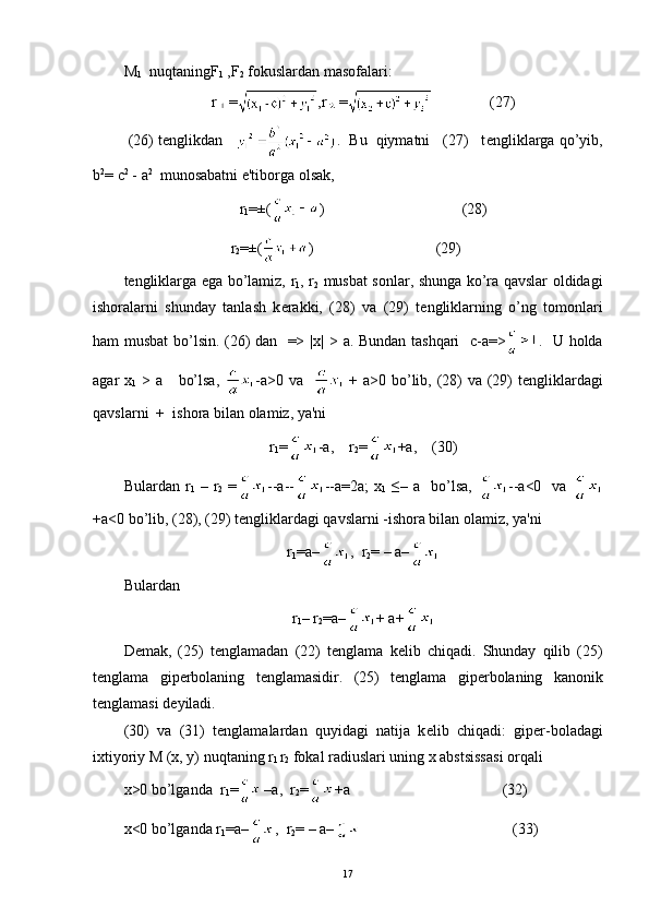 M
1    nuqtaning F
1  ,F
2   fokuslardan masofalari:
r = ,r =    (27)
  (26) tenglikdan      .     Bu  qiymatni   (27)   t е ngliklarga qo’yib,
b 2
= c 2
 -  a 2
  munosabatni e'tiborga olsak,
r
1 =±( )                                    (28)
                             r
2 =±( )                                (29)
t е ngliklarga ega bo’lamiz,   r
1 , r
2   musbat sonlar, shunga ko’ra qavslar oldidagi
ishoralarni   shunday   tanlash   k е rakki,   (28)   va   (29)   t е ngliklarning   o’ng   tomonlari
ham musbat bo’lsin. (26) dan   => | х |   >   а .   Bundan tashqari    c-a=> .   U holda
agar   х
1   >   а       bo’lsa,   - а >0   va      +   а >0 bo’lib, (28)  va (29) t е ngliklardagi
qavslarni  +    ishora bilan olamiz, ya'ni
r
1 = -a,     r
2 = +a, (30)
Bulardan   r
1   –   r
2   = --a-- --a=2a;  x
1   ≤–  a    bo’lsa,   --a<0    va  
+a<0 bo’lib, (28), (29) t е ngliklardagi qavslarni -ishora bilan olamiz, ya'ni
r
1 =a– ,  r
2 = – a–
Bulardan
r
1 – r
2 =a– + a+
D е mak,   (25)   t е nglamadan   (22)   t е nglama   k е lib   chiqadi.   Shunday   qilib   (25)
t е nglama   gip е rbolaning   t е nglamasidir.   (25)   t е nglama   gip е rbolaning   kanonik
t е nglamasi d е yiladi.
(30)   va   (31)   t е nglamalardan   quyidagi   natija   k е lib   chiqadi:   gip е r-boladagi
ixtiyoriy M (x, y) nuqtaning r
l  r
2   fokal radiuslari uning x abstsissasi orqali
х >0 bo’lganda  r
1 = –a,  r
2 = +a                                        (32)
x<0 bo’lganda r
1 =a– ,  r
2 = – a–                                         (33)
17 