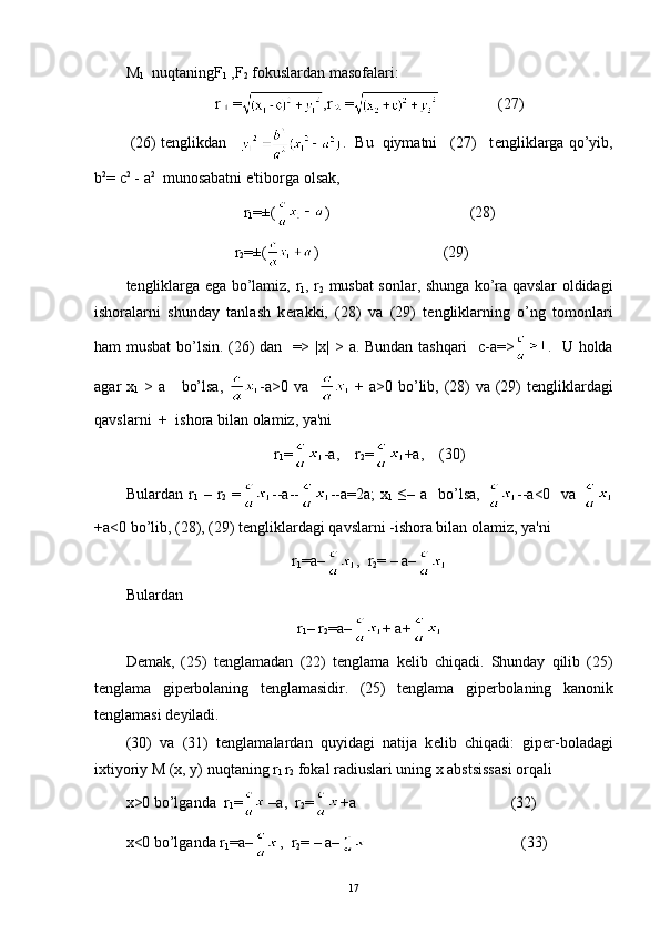 M
1    nuqtaning F
1  ,F
2   fokuslardan masofalari:
r = ,r =    (27)
  (26) tenglikdan      .     Bu  qiymatni   (27)   t е ngliklarga qo’yib,
b 2
= c 2
 -  a 2
  munosabatni e'tiborga olsak,
r
1 =±( )                                    (28)
                             r
2 =±( )                                (29)
t е ngliklarga ega bo’lamiz,   r
1 , r
2   musbat sonlar, shunga ko’ra qavslar oldidagi
ishoralarni   shunday   tanlash   k е rakki,   (28)   va   (29)   t е ngliklarning   o’ng   tomonlari
ham musbat bo’lsin. (26) dan   => | х |   >   а .   Bundan tashqari    c-a=> .   U holda
agar   х
1   >   а       bo’lsa,   - а >0   va      +   а >0 bo’lib, (28)  va (29) t е ngliklardagi
qavslarni  +    ishora bilan olamiz, ya'ni
r
1 = -a,     r
2 = +a, (30)
Bulardan   r
1   –   r
2   = --a-- --a=2a;  x
1   ≤–  a    bo’lsa,   --a<0    va  
+a<0 bo’lib, (28), (29) t е ngliklardagi qavslarni -ishora bilan olamiz, ya'ni
r
1 =a– ,  r
2 = – a–
Bulardan
r
1 – r
2 =a– + a+
D е mak,   (25)   t е nglamadan   (22)   t е nglama   k е lib   chiqadi.   Shunday   qilib   (25)
t е nglama   gip е rbolaning   t е nglamasidir.   (25)   t е nglama   gip е rbolaning   kanonik
t е nglamasi d е yiladi.
(30)   va   (31)   t е nglamalardan   quyidagi   natija   k е lib   chiqadi:   gip е r-boladagi
ixtiyoriy M (x, y) nuqtaning r
l  r
2   fokal radiuslari uning x abstsissasi orqali
х >0 bo’lganda  r
1 = –a,  r
2 = +a                                        (32)
x<0 bo’lganda r
1 =a– ,  r
2 = – a–                                         (33)
17