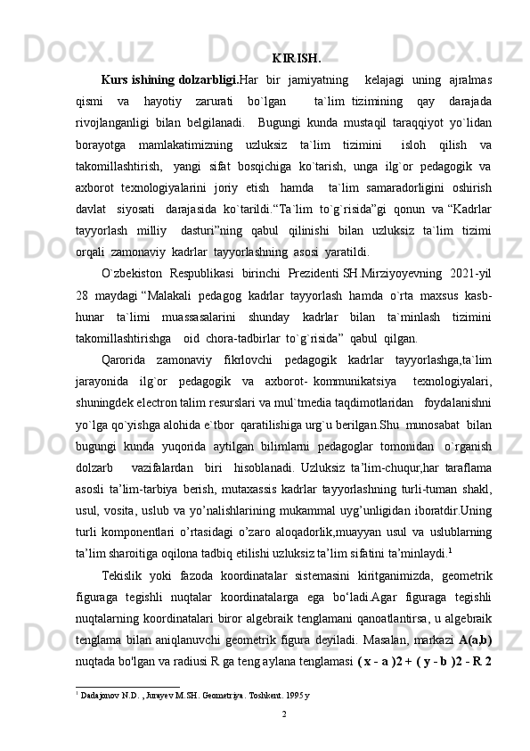 KIRISH.
Kurs ishining dolzarbligi. Har   bir   jamiyatning       kelajagi   uning   ajralmas
qismi     va     hayotiy     zarurati     bo`lgan         ta`lim   tizimining     qay     darajada
rivojlanganligi  bilan  belgilanadi.    Bugungi  kunda  mustaqil  taraqqiyot  yo`lidan
borayotga     mamlakatimizning     uzluksiz     ta`lim     tizimini       isloh     qilish     va
takomillashtirish,   yangi  sifat  bosqichiga  ko`tarish,  unga  ilg`or  pedagogik  va
axborot   texnologiyalarini   joriy   etish     hamda       ta`lim   samaradorligini   oshirish
davlat   siyosati   darajasida  ko`tarildi.“Ta`lim  to`g`risida”gi  qonun  va “Kadrlar
tayyorlash     milliy       dasturi”ning     qabul     qilinishi     bilan     uzluksiz     ta`lim     tizimi
orqali  zamonaviy  kadrlar  tayyorlashning  asosi  yaratildi.
O`zbekiston   Respublikasi   birinchi   Prezidenti SH.Mirziyoyevning   2021-yil
28  maydagi “Malakali  pedagog  kadrlar  tayyorlash  hamda  o`rta  maxsus  kasb-
hunar     ta`limi     muassasalarini     shunday     kadrlar     bilan     ta`minlash     tizimini
takomillashtirishga    oid  chora-tadbirlar  to`g`risida”  qabul  qilgan.  
Qarorida     zamonaviy     fikrlovchi     pedagogik     kadrlar     tayyorlashga,ta`lim
jarayonida     ilg`or     pedagogik     va     axborot-   kommunikatsiya       texnologiyalari,
shuningdek electron talim resurslari va mul`tmedia taqdimotlaridan   foydalanishni
yo`lga qo`yishga alohida e`tbor  qaratilishiga urg`u berilgan.Shu  munosabat  bilan
bugungi  kunda  yuqorida  aytilgan  bilimlarni  pedagoglar  tomonidan   o`rganish
dolzarb       vazifalardan     biri     hisoblanadi.   Uzluksiz   ta’lim-chuqur,har   taraflama
asosli   ta’lim-tarbiya   berish,   mutaxassis   kadrlar   tayyorlashning   turli-tuman   shakl,
usul,   vosita,   uslub   va   yo’nalishlarining   mukammal   uyg’unligidan   iboratdir.Uning
turli   komponentlari   o’rtasidagi   o’zaro   aloqadorlik,muayyan   usul   va   uslublarning
ta’lim sharoitiga oqilona tadbiq etilishi uzluksiz ta’lim sifatini ta’minlaydi. 1
Tekislik   yoki   fazoda   koordinatalar   sistemasini   kiritganimizda,   geometrik
figuraga   tegishli   nuqtalar   koordinatalarga   ega   bo‘ladi.Agar   figuraga   tegishli
nuqtalarning   koordinatalari   biror   algebraik   tenglamani   qanoatlantirsa,   u   algebraik
tenglama   bilan   aniqlanuvchi   geometrik   figura   deyiladi.   Masalan,   markazi   A(a,b)
nuqtada bo'lgan va radiusi R ga teng aylana tenglamasi  ( x - a )2 + ( y - b )2 - R 2
1
 Dadajonov N.D. , Jurayev M.SH. Geometriya. Toshkent. 1995 y
2 