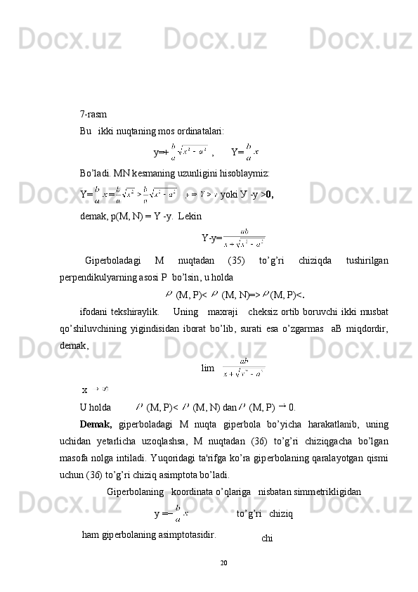 7-rasm
Bu   ikki nuqtaning mos ordinatalari:
                                y=+  ,       Y=  
Bo’ladi. MN k е smaning uzunligini hisoblaymiz:
Y = =   yoki   У  - у  > 0, 
demak,  р ( М , N) =  Y  - у .   L е kin  
Y - y =
Gip е rboladagi   M   nuqtadan   (35)   to ’ g ’ ri   chiziqda   tushirilgan
p е rp е ndikulyarning   asosi   P    bo ’ lsin ,  u   holda
  (М,  Р)<   (М,  N )=> ( M , Р) < .
ifodani   t е kshiraylik .        Uning       maxraji       ch е ksiz   ortib   boruvchi   ikki   musbat
qo ’ shiluvchining   yigindisidan   iborat   bo ’ lib ,   surati   esa   o ’ zgarmas     аB   miqdordir ,
d е mak ,
lim   
  x
U holda  ( М ,  Р )<   ( М ,  N) dan  ( М ,  Р )  0 .
D е mak,   gip е rboladagi   M   nuqta   gip е rbola   bo’yicha   harakatlanib,   uning
uchidan   y е tarlicha   uzoqlashsa,   M   nuqtadan   (36)   to’g’ri   chiziqgacha   bo’lgan
masofa nolga intiladi. Yuqoridagi  ta'rifga ko’ra  gip е rbola ning qaralayotgan  qismi
uchun (36) to’g’ri chiziq asimptota bo’ladi.
Gip е rbolaning   koordinata o’qlariga   nisbatan simm е trik ligidan
y =−                    to’g’ri   chiziq
  ham gip е rbolaning asimptotasidir.
chi
20 