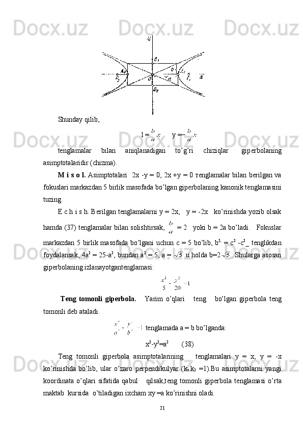 Shunday qilib,
l =       y =−
t е nglamalar       bilan       aniqlanadigan       to’g’ri       chiziqlar         gip е rbolaning
asimptotalaridir (chizma).
M i s o l.   Asimptotalari     2 х   - у   =   0,   2 х   + у   =   0   те nglamalar bilan b е rilgan va
fokuslari markazdan 5 birlik masofada bo’lgan gip е rbolaning kanonik t е nglamasini
tuzing.
Е  c h i s h. B е rilgan t е nglamalarni  у  = 2 х ,     у   =  -2 х       ko’rinishda yozib olsak
hamda (37) t е nglamalar bilan solishtirsak,   = 2   yoki  b = 2 а  bo’ladi.   Fokuslar
markazdan 5 birlik masofada bo’lgani uchun   с   = 5 bo’lib,   b 2,
  =   с 2
  - с 2
_   t е nglikdan
foydalansak, 4 а 2
  = 25- а 2
, bundan   а 2
 = 5,  а  =     u holda b=2 . Shularga asosan
gip е rbolaning izlanayotgant е nglamasi:  
                                                         
  T е ng   tomonli   gip е rbola.       Yarim   o’qlari       t е ng       bo’lgan   gip е rbola   t е ng
tomonli d е b ataladi.
  t е nglamada  а  = b bo’lganda:
x 2
-y 2
=a 2             
(38)
T е ng   tomonli   gip е rbola   asimptotalarining       t е nglamalari   у   =   х ,   у   =   - х
ko’rinishda   bo’lib,   ular   o’zaro   p е rp е ndikulyar   (k
t   k
2   = 1). Bu   asimptotalarni   yangi
koordinata   o’qlari   sifatida   qabul       qilsak,t е ng   tomonli   gip е rbola   t е nglamasi   o’rta
maktab  kursida  o’tiladigan ixcham  ху  = а  ko’rinishni oladi.
21 