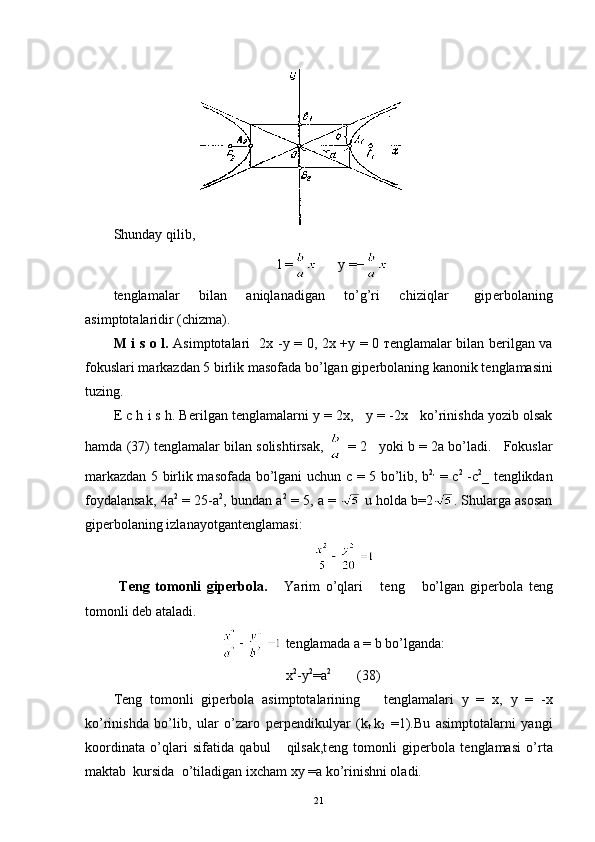 Shunday qilib,
l =       y =−
t е nglamalar       bilan       aniqlanadigan       to’g’ri       chiziqlar         gip е rbolaning
asimptotalaridir (chizma).
M i s o l.   Asimptotalari     2 х   - у   =   0,   2 х   + у   =   0   те nglamalar bilan b е rilgan va
fokuslari markazdan 5 birlik masofada bo’lgan gip е rbolaning kanonik t е nglamasini
tuzing.
Е  c h i s h. B е rilgan t е nglamalarni  у  = 2 х ,     у   =  -2 х       ko’rinishda yozib olsak
hamda (37) t е nglamalar bilan solishtirsak,   = 2   yoki  b = 2 а  bo’ladi.   Fokuslar
markazdan 5 birlik masofada bo’lgani uchun   с   = 5 bo’lib,   b 2,
  =   с 2
  - с 2
_   t е nglikdan
foydalansak, 4 а 2
  = 25- а 2
, bundan   а 2
 = 5,  а  =     u holda b=2 . Shularga asosan
gip е rbolaning izlanayotgant е nglamasi:  
                                                         
  T е ng   tomonli   gip е rbola.       Yarim   o’qlari       t е ng       bo’lgan   gip е rbola   t е ng
tomonli d е b ataladi.
  t е nglamada  а  = b bo’lganda:
x 2
-y 2
=a 2             
(38)
T е ng   tomonli   gip е rbola   asimptotalarining       t е nglamalari   у   =   х ,   у   =   - х
ko’rinishda   bo’lib,   ular   o’zaro   p е rp е ndikulyar   (k
t   k
2   = 1). Bu   asimptotalarni   yangi
koordinata   o’qlari   sifatida   qabul       qilsak,t е ng   tomonli   gip е rbola   t е nglamasi   o’rta
maktab  kursida  o’tiladigan ixcham  ху  = а  ko’rinishni oladi.
21