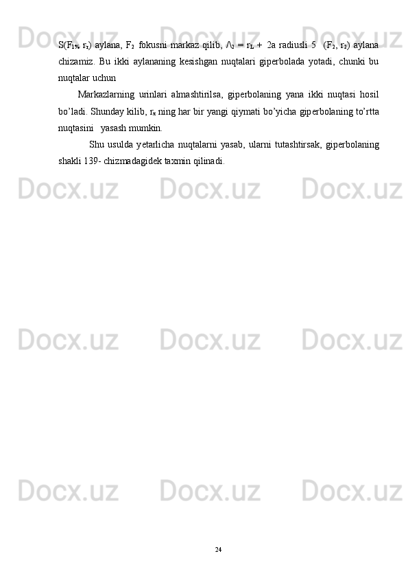 S(F
1%   r
r )   а ylana,   F
2   fokusni   markaz   qilib,   /\
2   =   r
L   +   2 а   radiusli   5     (F
2 ,   r
2 )   aylana
chizamiz.   Bu   ikki   aylananing   kеsishgan   nuqtalari   gipеrbolada   yotadi,   chunki   bu
nuqtalar uchun
  Markazlarning   urinlari   almashtirilsa,   gip е rbolaning   yana   ikki   nuqtasi   hosil
bo’ladi. Shunday kilib,  r
х   ning har bir yangi qiymati bo’yicha gip е rbolaning to’rtta
nuqtasini   yasash mumkin.
      Shu   usulda   y е tarlicha   nuqtalarni   yasab,   ularni   tutashtirsak,   gi p е rbolaning
shakli 139- chizmadagid е k taxmin qilinadi.
24 