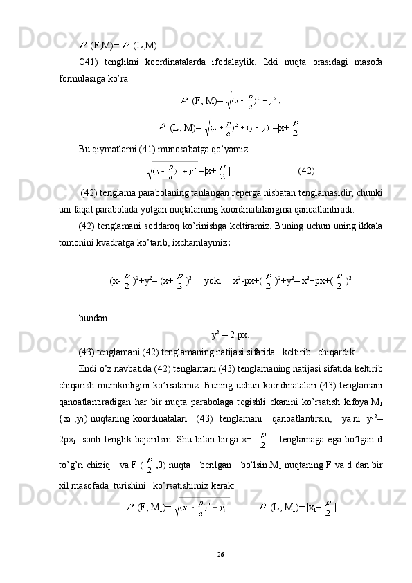   (F,M)=   (L,M)
С 41)   t е nglikni   koordinatalarda   ifodalaylik.   Ikki   nuqta   orasidagi   masofa
formulasiga ko’ra
  (F, M) = 
  (L, M) =     |x+ |
Bu qiymatlarni (41) munosabatga qo’yamiz:
=|x+ |  (42)
  (42) t е nglama parabolaning tanlangan r е p е rga nisbatan t е ngla masidir, chunki
uni faqat parabolada yotgan nuqtalarning koordina talarigina qanoatlantiradi.
(42) t е nglamani soddaroq ko’rinishga k е ltiramiz. Buning uchun uning ikkala
tomonini kvadratga ko’tarib, ixchamlaymiz :
( x- ) 2
+ y 2
=  (x+ ) 2
     yoki     x 2
-px+( ) 2
+y 2
= x 2
+px+( ) 2
bundan
у 2
  = 2  рх .
(43) t е nglamani (42) t е nglamaning natijasi sifatida   k е ltirib   chiqardik.
Endi o’z navbatida (42) t е nglamani (43) t е nglamaning natijasi sifatida k е ltirib
chiqarish mumkinligini ko’rsatamiz. Buning uchun koordinatalari (43) t е nglamani
qanoatlantiradigan   har   bir   nuqta   parabolaga   t е gishli   ekanini   ko’rsatish   kifoya. М
1
{ х
1   ,y
1 )   nuqtaning koordinatalari     (43)   t е nglamani     qanoatlantirsin,     ya'ni     y
1 2
=
2 рх
1     sonli  t е nglik  bajarilsin.   Shu  bilan   birga  x =–       tеnglamaga  ega   bo’lgan  d
to’g’ri chiziq     va   F ( , 0 )   nuqta     bеrilgan     bo’lsin . М
1   nuqtaning F   v а   d   dan bir
xil masofada  turishini   ko’rsatishimiz k е rak:
  (F, M
1 )=                (L, M
1 )=  |x
1 + |
26 