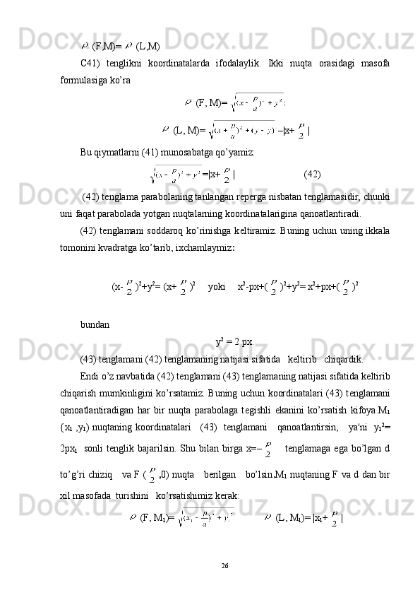 (F,M)=   (L,M)
С 41)   t е nglikni   koordinatalarda   ifodalaylik.   Ikki   nuqta   orasidagi   masofa
formulasiga ko’ra
  (F, M) = 
  (L, M) =     |x+ |
Bu qiymatlarni (41) munosabatga qo’yamiz:
=|x+ |  (42)
  (42) t е nglama parabolaning tanlangan r е p е rga nisbatan t е ngla masidir, chunki
uni faqat parabolada yotgan nuqtalarning koordina talarigina qanoatlantiradi.
(42) t е nglamani soddaroq ko’rinishga k е ltiramiz. Buning uchun uning ikkala
tomonini kvadratga ko’tarib, ixchamlaymiz :
( x- ) 2
+ y 2
=  (x+ ) 2
     yoki     x 2
-px+( ) 2
+y 2
= x 2
+px+( ) 2
bundan
у 2
  = 2  рх .
(43) t е nglamani (42) t е nglamaning natijasi sifatida   k е ltirib   chiqardik.
Endi o’z navbatida (42) t е nglamani (43) t е nglamaning natijasi sifatida k е ltirib
chiqarish mumkinligini ko’rsatamiz. Buning uchun koordinatalari (43) t е nglamani
qanoatlantiradigan   har   bir   nuqta   parabolaga   t е gishli   ekanini   ko’rsatish   kifoya. М
1
{ х
1   ,y
1 )   nuqtaning koordinatalari     (43)   t е nglamani     qanoatlantirsin,     ya'ni     y
1 2
=
2 рх
1     sonli  t е nglik  bajarilsin.   Shu  bilan   birga  x =–       tеnglamaga  ega   bo’lgan  d
to’g’ri chiziq     va   F ( , 0 )   nuqta     bеrilgan     bo’lsin . М
1   nuqtaning F   v а   d   dan bir
xil masofada  turishini   ko’rsatishimiz k е rak:
  (F, M
1 )=                (L, M
1 )=  |x
1 + |
26