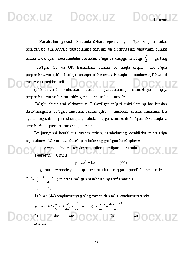10-rasm
3.   Parabolani   yasash.   Parabola   d е kart   r е p е rida     у 2
  =   2 рх   t е nglama   bilan
b е rilgan bo’lsin. Avvalo parabolaning fokusini va dir е ktrisasini  yasaymiz, buning
uchun Ox o’qda     koordinatalar boshidan o’nga va chapga uzunligi          ga teng
bo’lgan   OF   v а   ОК   k е smalarni   olamiz.   K   nuqta   orqali     Ох   o’qda
p е rp е ndikulyar qilib    d   to’g’ri chizqni o’tkazamiz. F nuqta parabolaning fokusi, d
esa dir е ktrisasi bo’ladi 
(145-chizma).   Fokusdan   boshlab   parabolaning   simm е triya   o’qiga
p е rp е ndikulyar va har biri oldingisidan -masofada turuvchi
To’g’ri   chiziqlarni   o’tkazamiz.   O’tkazilgan   to’g’ri   chiziqlarning   har   biridan
dir е ktrisagacha   bo’lgan   masofani   radi us   qilib,   F   markazli   aylana   chizamiz.   Bu
aylana   t е gishli   to’g’ri   chiziqni   parabola   o’qiga   simm е trik   bo’lgan   ikki   nuqtada
k е sadi. Bular parabolaning nuqtalaridir.
Bu   jarayonni   k е raklicha   davom   ettirib,   parabolaning   k е raklicha   nuqtalariga
ega bulamiz. Ularni   tutashtirib parabolaning grafigini hosil qilamiz.
4.       у   =  ах 2
 + b х   -c    t е nglama     bilan   b е rilgan   pa rabola .
T е or е ma .      Ushbu
у  =  ах 2
  +  b х  –  с (44)
tenglama   simm е triya   o’qi   ordinatalar   o’qiga   parall е l   va   uchi  
О ' ( ) nuqtada bo’lgan parabolaning tenflamasidir .
   2a         4a       
I s b o t. (44) t е nglamaniyag o’ng tomonidan to’la kvadrat ajratamiz.
2a               4a 2
         4a 2
                                  2a                   4a
Bundan
                 
29