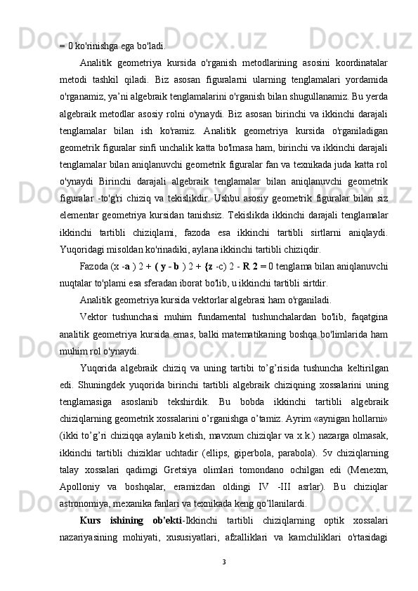 =  0 ko'rinishga ega bo'ladi.
Analitik   geometriya   kursida   o'rganish   metodlarining   asosini   koordinatalar
metodi   tashkil   qiladi.   Biz   asosan   figuralarni   ularning   tenglamalari   yordamida
o'rganamiz, ya’ni algebraik tenglamalarini o'rganish bilan shugullanamiz. Bu yerda
algebraik   metodlar   asosiy   rolni   o'ynaydi.   Biz   asosan   birinchi   va   ikkinchi   darajali
tenglamalar   bilan   ish   ko'ramiz.   Analitik   geometriya   kursida   o'rganiladigan
geometrik figuralar sinfi unchalik katta bo'lmasa ham, birinchi va ikkinchi darajali
tenglamalar bilan aniqlanuvchi geometrik figuralar fan va texnikada juda katta rol
o'ynaydi   Birinchi   darajali   algebraik   tenglamalar   bilan   aniqlanuvchi   geometrik
figuralar   -to'g'ri   chiziq   va   tekislikdir.   Ushbu   asosiy   geometrik   figuralar   bilan   siz
elementar   geometriya   kursidan   tanishsiz.   Tekislikda   ikkinchi   darajali   tenglamalar
ikkinchi   tartibli   chiziqlami,   fazoda   esa   ikkinchi   tartibli   sirtlarni   aniqlaydi.
Yuqoridagi misoldan ko'rinadiki, aylana ikkinchi tartibli chiziqdir.
Fazoda (x - a  ) 2  + ( y - b  ) 2 +  {z  -c) 2 -  R 2  = 0 tenglama bilan aniqlanuvchi
nuqtalar to'plami esa sferadan iborat bo'lib, u ikkinchi tartibli sirtdir.
Analitik geometriya kursida vektorlar algebrasi ham o'rganiladi. 
Vektor   tushunchasi   muhim   fundamental   tushunchalardan   bo'lib,   faqatgina
analitik  geometriya   kursida   emas,   balki   matematikaning  boshqa  bo'limlarida  ham
muhim rol o'ynaydi. 
Yuqorida   alg е braik   chiziq   va   uning   tartibi   to’g’risida   tushuncha   k е ltirilgan
edi.   Shuningdek   yuqorida   birinchi   tartibli   alg е braik   chiziqning   xossalarini   uning
t е nglamasiga   asoslanib   t е kshirdik.   Bu   bobda   ikkinchi   tartibli   alg е braik
chiziqlarning g е om е trik xossalarini o’rganishga o’tamiz. Ayrim «aynigan hollarni»
(ikki  to’g’ri  chiziqqa aylanib k е tish, mavxum  chiziqlar  va x.k.)  nazarga olmasak,
ikkinchi   tartibli   chiziklar   uchtadir   (ellips,   gip е rbola,   parabola).   5v   chiziqlarning
talay   xossalari   qadimgi   Gr е tsiya   olimlari   tomondano   ochilgan   edi   (M е n е xm,
Apolloniy   va   boshqalar,   eramizdan   oldingi   IV   -III   asrlar).   Bu   chiziqlar
astronomiya, m е xanika fanlari va t е xnikada k е ng qo’llanilardi.
Kurs   ishining   ob'ekti -Ikkinchi   tartibli   chiziqlarning   optik   xossalari
nazariyasining   mohiyati,   xususiyatlari,   afzalliklari   va   kamchiliklari   o'rtasidagi
3 