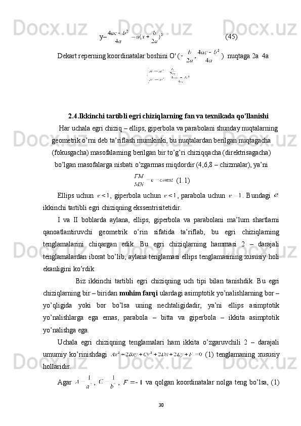 y–                                    (45)
Dekart reperning koordinatalar boshini  О ' ( )  nuqtaga 2a  4a
2.4. Ikkinchi tartibli egri chiziqlarning fan va texnikada qo’llanishi
Har uchala egri chiziq – ellips, giperbola va parabolani shunday nuqtalarning
geometrik o’rni deb ta’riflash mumkinki, bu nuqtalardan berilgan nuqtagacha
(fokusgacha) masofalarning berilgan bir to’g’ri chiziqqacha (direktrisagacha)
bo’lgan masofalarga nisbati o’zgarmas miqdordir (4,6,8 – chizmalar), ya’ni
 (1.1)
Ellips uchun   , giperbola uchun   , parabola uchun   . Bundagi  
ikkinchi tartibli egri chiziqning ekssentrisitetidir.
I   va   II   boblarda   aylana,   ellips,   giperbola   va   parabolani   ma’lum   shartlarni
qanoatlantiruvchi   geometrik   o’rin   sifatida   ta’riflab,   bu   egri   chiziqlarning
tenglamalarini   chiqargan   edik.   Bu   egri   chiziqlarning   hammasi   2   –   darajali
tenglamalardan iborat bo’lib, aylana tenglamasi ellips tenglamasining xususiy holi
ekanligini ko’rdik.
            Biz   ikkinchi   tartibli   egri   chiziqning   uch   tipi   bilan   tanishdik.   Bu   egri
chiziqlarning bir – biridan  muhim farqi  ulardagi asimptotik yo’nalishlarning bor –
yo’qligida   yoki   bor   bo’lsa   uning   nechtaligidadir,   ya’ni   ellips   asimptotik
yo’nalishlarga   ega   emas,   parabola   –   bitta   va   giperbola   –   ikkita   asimptotik
yo’nalishga ega.
Uchala   egri   chiziqning   tenglamalari   ham   ikkita   o’zgaruvchili   2   –   darajali
umumiy   ko’rinishdagi     (1)   tenglamaning   xususiy
hollaridir.
Agar   ,   ,     va  qolgan  koordinatalar  nolga  teng  bo’lsa,  (1)
30 