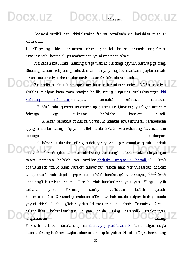 11-rasm
Ikkinchi   tartibli   egri   chiziqlarning   fan   va   texnikada   qo’llanishiga   misollar
keltiramiz:
1.   Ellipsning   ikkita   urinmasi   o’zaro   parallel   bo’lsa,   urinish   nuqtalarini
tutashtiruvchi kesma ellips markazidan, ya’ni nuqtadan o’tadi.
Fizikadan ma’lumki, nurning sirtga tushish burchagi qaytish burchagiga teng.
Shuning   uchun,   ellipsning   fokuslaridan   biriga   yorug’lik   manbaini   joylashtirsak,
barcha nurlar ellips chizig’idan qaytib ikkinchi fokusda yig’iladi.
Bu   hodisani   akustik   va   optik   tajribalarda   kuzatish   mumkin.   AQSh   da   ellips
shaklda   qurilgan   katta   xona   mavjud   bo’lib,   uning   nuqtasida   gaplashayotgan   ikki
kishining   suhbatini          nuqtada   bemalol   eshitish   mumkin.
               2. Ma’lumki, quyosh sistemasining  planetalari Quyosh joylashgan umumiy
fokusga   ega   ellipslar   bo’yicha   harakat   qiladi.
                  3.   Agar   parabola   fokusiga   yorug’lik   manbai   joylashtirilsa,   paraboladan
qaytgan   nurlar   uning   o’qiga   parallel   holda   ketadi.   Projektorning   tuzilishi   shu
xossaga   asoslangan.
               4. Mexanikada  isbot  qilinganidek, yer  yuzidan gorizontalga qarab burchak
ostida     km/s   (ikkinchi   kosmik   tezlik)   boshlang’ich   tezlik   bilan   chiqarilgan
raketa   parabola   bo’ylab   yer   yuzidan   cheksiz   uzoqlashib   boradi          km/s
boshlang’ich   tezlik   bilan   harakat   qilayotgan   raketa   ham   yer   yuzasidan   cheksiz
uzoqlashib   boradi,   faqat   –   giperbola   bo’ylab   harakat   qiladi.   Nihoyat,     km/s
boshlang’ich   tezlikda   raketa   ellips   bo’ylab   harakatlanib   yoki   yana   Yerga   qaytib
tushadi,   yoki   Yerning   sun’iy   yo’ldoshi   bo’lib   qoladi.
5   –   m   a   s   a   l   a.   Gorizontga   nisbatan   o’tkir   burchak   ostida   otilgan   tosh   parabola
yoyini   chizib,   boshlang’ich   joyidan   16   metr   uzoqqa   tushadi.   Toshning   12   metr
balandlikka   ko’tarilganligini   bilgan   holda   uning   parabolik   traektoriyasi
tenglamasini   tuzing.
Y   e   c   h   i   s   h.   Koordinata   o’qlarini   shunday   joylashtiramizki ,   tosh   otilgan   nuqta
bilan toshning tushgan nuqtasi abssissalar o’qida yotsin. Hosil bo’lgan kesmaning
32