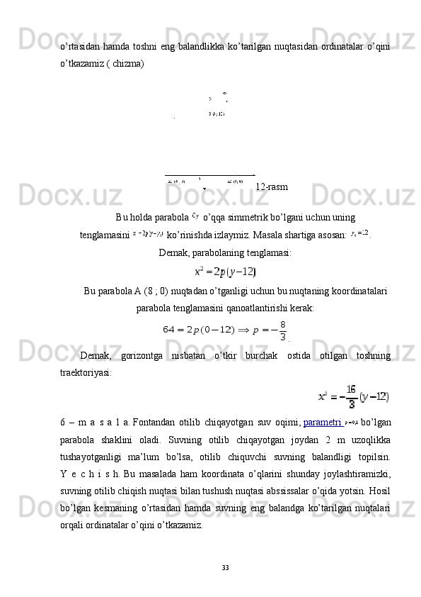 o’rtasidan hamda toshni  eng balandlikka ko’tarilgan nuqtasidan ordinatalar o’qini
o’tkazamiz   ( chizma)
12-rasm
Bu holda parabola     o’qqa simmetrik bo’lgani uchun uning
tenglamasini     ko’rinishda izlaymiz. Masala shartiga asosan:   .
Demak, parabolaning tenglamasi:
Bu parabola A (8 ; 0) nuqtadan o’tganligi uchun bu nuqtaning koordinatalari
parabola tenglamasini qanoatlantirishi kerak:
.
Demak,   gorizontga   nisbatan   o’tkir   burchak   ostida   otilgan   toshning
traektoriyasi:                      
                                                                       
6   –   m   a   s   a   l   a.   Fontandan   otilib   chiqayotgan   suv   oqimi,   parametri          bo’lgan
parabola   shaklini   oladi.   Suvning   otilib   chiqayotgan   joydan   2   m   uzoqlikka
tushayotganligi   ma’lum   bo’lsa,   otilib   chiquvchi   suvning   balandligi   topilsin.
Y   e   c   h   i   s   h.   Bu   masalada   ham   koordinata   o’qlarini   shunday   joylashtiramizki,
suvning otilib chiqish nuqtasi bilan tushush nuqtasi abssissalar o’qida yotsin. Hosil
bo’lgan   kesmaning   o’rtasidan   hamda   suvning   eng   balandga   ko’tarilgan   nuqtalari
orqali ordinatalar o’qini o’tkazamiz.
33 