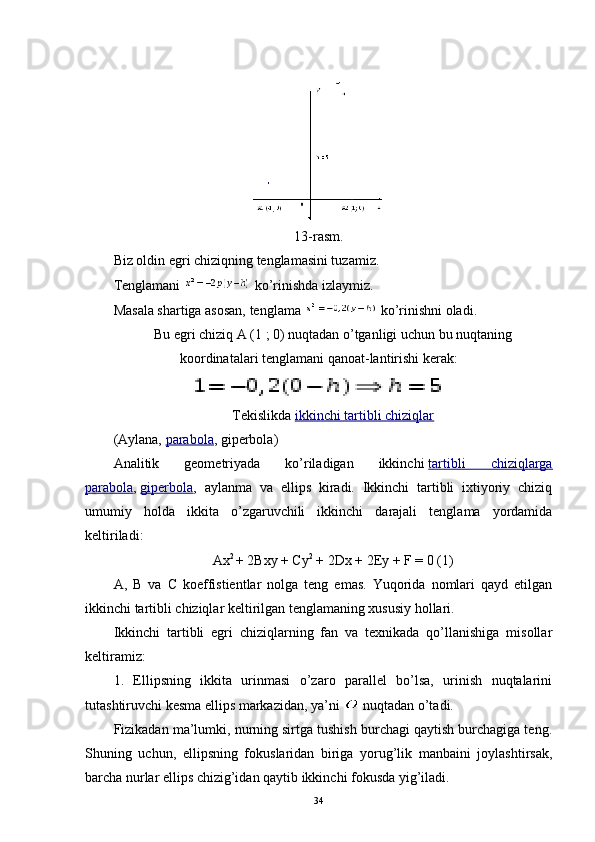 13-rasm.
Biz oldin egri chiziqning tenglamasini tuzamiz.
Tenglamani     ko’rinishda izlaymiz.
Masala shartiga asosan, tenglama     ko’rinishni oladi.
Bu egri chiziq A (1 ; 0) nuqtadan o’tganligi uchun bu nuqtaning
koordinatalari tenglamani qanoat-lantirishi kerak:
Tekislikda   ikkinchi tartibli chiziqlar
(Aylana,   parabola , giperbola)
Analitik   geometriyada   ko’riladigan   ikkinchi   tartibli   chiziqlarga
parabola ,   giperbola ,   aylanma   va   ellips   kiradi.   Ikkinchi   tartibli   ixtiyoriy   chiziq
umumiy   holda   ikkita   o’zgaruvchili   ikkinchi   darajali   tenglama   yordamida
keltiriladi:
Ax 2  
+ 2Bxy + Cy 2
  + 2Dx + 2Ey + F = 0 (1)
A,   B   va   C   koeffistientlar   nolga   teng   emas.   Yuqorida   nomlari   qayd   etilgan
ikkinchi tartibli chiziqlar keltirilgan tenglamaning xususiy hollari.
Ikkinchi   tartibli   egri   chiziqlarning   fan   va   texnikada   qo’llanishiga   misollar
keltiramiz:
1.   Ellipsning   ikkita   urinmasi   o’zaro   parallel   bo’lsa,   urinish   nuqtalarini
tutashtiruvchi kesma ellips markazidan, ya’ni   nuqtadan o’tadi.
Fizikadan ma’lumki, nurning sirtga tushish burchagi qaytish burchagiga teng.
Shuning   uchun,   ellipsning   fokuslaridan   biriga   yorug’lik   manbaini   joylashtirsak,
barcha nurlar ellips chizig’idan qaytib ikkinchi fokusda yig’iladi.
34 