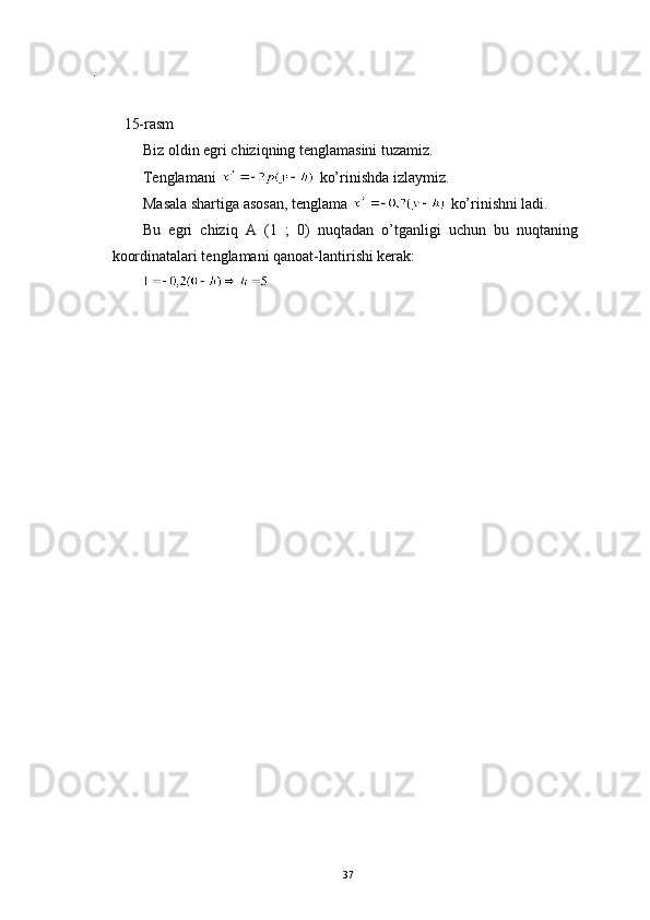 .
15-rasm
Biz oldin egri chiziqning tenglamasini tuzamiz. 
Tenglamani   ko’rinishda izlaymiz. 
Masala shartiga asosan, tenglama   ko’rinishni ladi.
Bu   egri   chiziq   A   (1   ;   0)   nuqtadan   o’tganligi   uchun   bu   nuqtaning
koordinatalari tenglamani qanoat-lantirishi kerak:
37 