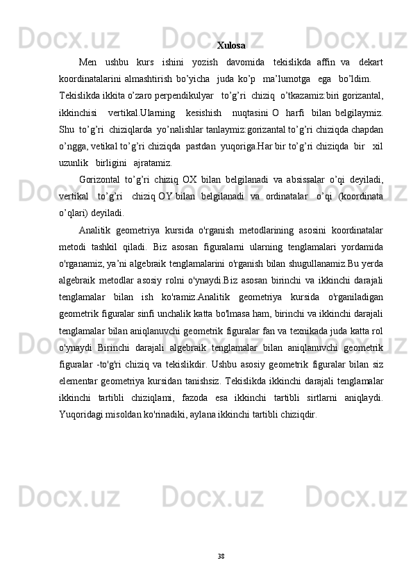 Xulosa
Men   ushbu   kurs   ishini   yozish   davomida   tekislikda  affin  va   dekart
koordinatalarini   almashtirish   bo’yicha     juda   ko’p     ma’lumotga     ega     bo’ldim.      
Tekislikda ikkita o’zaro perpendikulyar   to’g’ri  chiziq  o’tkazamiz:biri gorizantal,
ikkinchisi       vertikal.Ularning       kesishish       nuqtasini   O     harfi     bilan   belgilaymiz.
Shu  to’g’ri  chiziqlarda  yo’nalishlar tanlaymiz:gorizantal to’g’ri chiziqda chapdan
o’ngga, vetikal to’g’ri chiziqda  pastdan  yuqoriga.Har bir to’g’ri chiziqda  bir   xil
uzunlik   birligini   ajratamiz.
Gorizontal   to’g’ri   chiziq   OX   bilan   belgilanadi   va   absissalar   o’qi   deyiladi,
vertikal     to’g’ri     chiziq OY bilan   belgilanadi   va   ordinatalar     o’qi   (koordinata
o’qlari) deyiladi.
Analitik   geometriya   kursida   o'rganish   metodlarining   asosini   koordinatalar
metodi   tashkil   qiladi.   Biz   asosan   figuralarni   ularning   tenglamalari   yordamida
o'rganamiz, ya’ni algebraik tenglamalarini o'rganish bilan shugullanamiz.Bu yerda
algebraik   metodlar   asosiy   rolni   o'ynaydi.Biz   asosan   birinchi   va   ikkinchi   darajali
tenglamalar   bilan   ish   ko'ramiz.Analitik   geometriya   kursida   o'rganiladigan
geometrik figuralar sinfi unchalik katta bo'lmasa ham, birinchi va ikkinchi darajali
tenglamalar bilan aniqlanuvchi geometrik figuralar fan va texnikada juda katta rol
o'ynaydi   Birinchi   darajali   algebraik   tenglamalar   bilan   aniqlanuvchi   geometrik
figuralar   -to'g'ri   chiziq   va   tekislikdir.   Ushbu   asosiy   geometrik   figuralar   bilan   siz
elementar   geometriya   kursidan   tanishsiz.   Tekislikda   ikkinchi   darajali   tenglamalar
ikkinchi   tartibli   chiziqlami,   fazoda   esa   ikkinchi   tartibli   sirtlarni   aniqlaydi.
Yuqoridagi misoldan ko'rinadiki, aylana ikkinchi tartibli chiziqdir.
38 