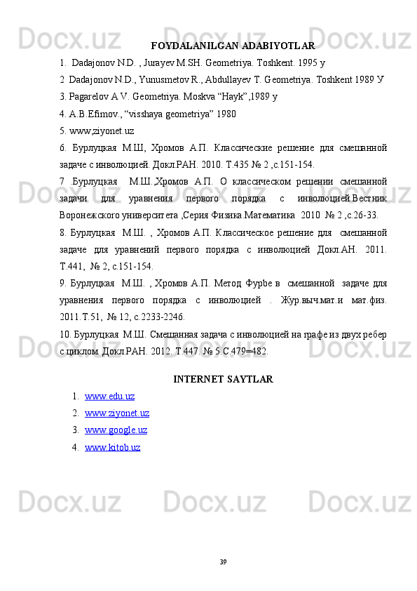 FOYDALANILGAN ADABIYOTLAR
1.  Dadajonov N.D. , Jurayev M.SH. Geometriya. Toshkent. 1995 y
2  Dadajonov N.D., Yunusmetov R., Abdullayev T. Geometriya. Toshkent 1989  У
3. Pagarelov A V. Geometriya. Moskva “Hayk”,1989 y
4. A.B.Efimov., “visshaya gеomеtriya” 1980 
5.  www , ziyonet . uz
6.   Бурлуцкая   М.Ш,   Хромов   А.П.   Классические   решение   для   смешанной
задаче с инволюцией. Докл.РАН. 2010. Т.435 № 2 ,с.151-154.
7   .Бурлуцкая     М.Ш.,Хромов   А.П.   О   классическом   решении   смешанной
задачи   для   уравнения   первоrо   порядка   с   инволюцией.Вестник
Воронежскоrо университета ,Серия Физика.Математика  2010  № 2 ,с.26-33.
8.   Бурлуцкая     М.Ш.   ,   Хромов   А.П.   Классическое   решение   для     смешанной
задаче   для   уравнений   первоrо   порядка   с   инволюцией   Докл.АН.   2011.
Т.441,  № 2, с.151-154.
9.   Бурлуцкая     М.Ш.   ,   Хромов   А.П.   Метод   Фурbе   в     смешанной     задаче   для
уравнения   первоrо   порядка   с   инволюцией   .   Жур.выч.мат.и   мат.физ.
2011.Т.51,  № 12, с.2233-2246.
10. Бурлуцкая  М.Ш. Смешанная задача с инволюцией на rрафе из двух ребер
с циклом. Докл.РАН. 2012. Т.447. № 5.С.479=482. 
INTERNET SAYTLAR
1. www.edu.uz   
2. www.ziyonet.uz   
3. www.google.uz   
4. www.kitob.uz   
39 