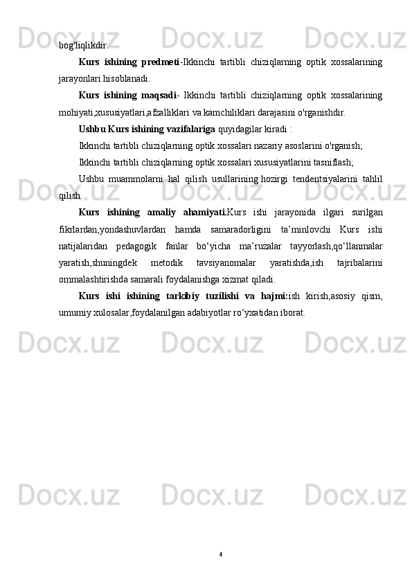 bog'liqlikdir.
Kurs   ishining   predmeti -Ikkinchi   tartibli   chiziqlarning   optik   xossalarining
jarayonlari hisoblanadi.
Kurs   ishining   maqsadi -   Ikkinchi   tartibli   chiziqlarning   optik   xossalarining
mohiyati,xususiyatlari,afzalliklari va kamchiliklari darajasini o'rganishdir.
Ushbu Kurs ishining vazifalariga   quyidagilar kiradi   :
Ikkinchi tartibli chiziqlarning optik xossalari nazariy asoslarini o'rganish;
Ikkinchi tartibli chiziqlarning optik xossalari xususiyatlarini tasniflash;
Ushbu   muammolarni   hal   qilish   usullarining   hozirgi   tendentsiyalarini   tahlil
qilish.
Kurs   ishining   а m а liy   а h а miy а ti. Kurs   ishi   j а r а y о nid а   ilg а ri   surilg а n
fikrl а rd а n,y о nd а shuvl а rd а n   h а md а   s а m а r а d о rligini   t а ’minl о vchi   Kurs   ishi
n а tij а l а rid а n   p е d а g о gik   f а nl а r   b о ‘yich а   m а ’ruz а l а r   t а yy о rl а sh,q о ‘ll а nm а l а r
y а r а tish,shuningd е k   m е t о dik   t а vsiy а n о m а l а r   y а r а tishd а ,ish   t а jrib а l а rini
о mm а l а shtirishd а  s а m а r а li f о yd а l а nishg а  xizm а t qil а di.
Kurs   ishi   ishining   t а rkibiy   tuzilishi   v а   h а jmi: ish   kirish,asosiy   qism,
umumiy xul о s а l а r,f о yd а l а nilg а n  а d а biy о tl а r r о ‘yx а tid а n ib о r а t.
4 