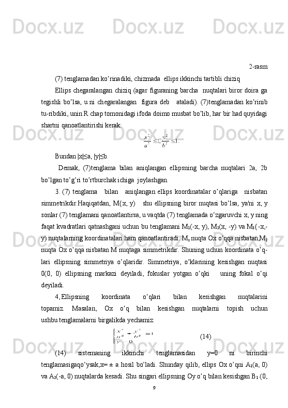 2-rasm
(7) t е nglamadan ko’rinadiki, chizmada  ellips ikkinchi tartibli chiziq
Ellips ch е garalangan chiziq (agar figuraning barcha   nuqtalari biror doira ga
t е gishli  bo’lsa, u ni  ch е garalangan   figura d е b     ataladi). (7)t е nglamadan ko’rinib
tu-ribdiki, unin R chap tomonidagi ifoda doimo musbat bo’lib, har bir had quyidagi
shartni qanoatlantirishi k е rak:
.
Bundan |x|≤a, |y|≤b.
Demak,   (7)tenglama   bilan   aniqlangan   ellipsning   barcha   nuqtalari   2a,   2b
bo’lgan to’g’ri to’rtburchak ichiga  joylashgan.
3. (7)   t е nglama     bilan      aniqlangan  ellips  koordinatalar   o’qlariga     nisbatan
simm е trikdir.Haqiqatdan,   М { х ,   у )     shu ellipsning biror nuqtasi  bo’lsa, ya'ni   х ,   у
sonlar  (7) tеnglamani qanoatlantirsa, u vaqtda (7) tеnglamada o’zgaruvchi  х ,  у  ning
faqat kvadratlari qatnashgani uchun bu tеnglamani   М
1 (-x,  у ),  М
2 (x,  - у )  va  М
3 { - х ,-
у ) nuqtalarning koordinatalari ham qanoatlantiradi.  М
r  nuqta   О x o’qqa nisbatan, М
2
nuqta   Ох   o’qqa nisbatan M nuqtaga simmеtrikdir. Shuning uchun koordinata o’q -
lari   ellipsning   simmеtriya   o’qlaridir.   Simmеtriya,   o’klarining   kеsishgan   nuqtasi
0(0,   0)   ellipsning   markazi   dеyiladi,   fokuslar   yotgan   o’qki       uning   fokal   o’qi
dеyiladi.
4, Ellipsning   koordinata   o’qlari   bilan   kеsishgan   nuqtalarini
topamiz.   Masalan,   Ox   o’q   bilan   kеsishgan   nuqtalarni   topish   uchun
ushbu tеnglamalarni birgalikda yеchamiz:
(14)
(14)   sist е maning   ikkinchi   t е nglamasidan   y=0   ni   birinchi
t е nglamasigaqo’ysak, х = ±   а   h о sil bo’ladi. Shunday qilib, ellips Ox o’qni   A
1 (a,   0)
va  А
2 ( - а , 0) nuqtalarda k е sadi. Shu singari ellipsning  Оу  o’q bilan kеsishgan   В
1  (0,
9 