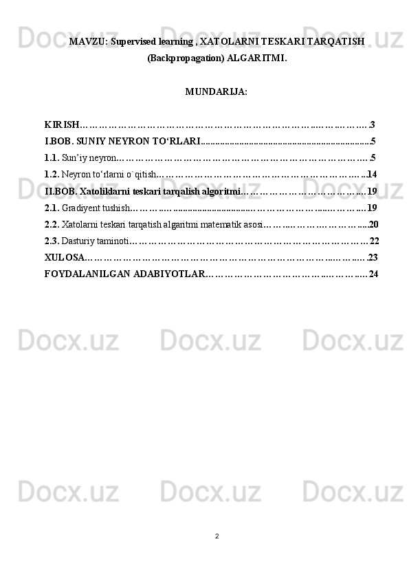 MAVZU: Supervised learning , XATOLARNI TESKARI TARQATISH
(Backpropagation) ALGARITMI.
MUNDARIJA:
KIRISH………………………………………………………………..…….…….….3
I.BOB. SUNIY NEYRON TO‘RLARI.......................................................................5
1.1.  Sun’iy neyron ………………………………………………………………….….5
1.2.  Neyron to‘rlarni o`qitish …………………………………………………….…...14
II.BOB. Xatoliklarni teskari tarqalish algoritmi……………………………….…19
2.1.  Gradiyent tushish ………..…...............................………………….....……….…19
2.2.  Xatolarni teskari tarqatish algaritmi matematik asosi ……..……….………….....20
2.3.  Dasturiy taminoti …………………………………………………………………22
XULOSA…………………………………………………………………...……..….23
FOYDALANILGAN ADABIYOTLAR………………………………..………..…24
2 
