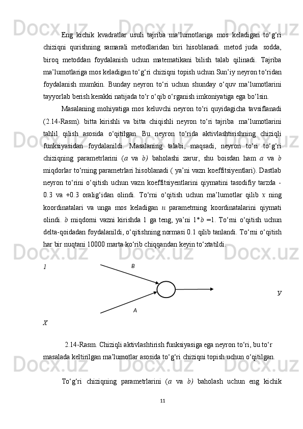 Eng   kichik   kvadratlar   usuli   tajriba   ma’lumotlariga   mos   keladigan   t о ‘g‘ri
chiziqni   qurishning   samarali   metodlaridan   biri   hisoblanadi.   metod   juda   sodda,
biroq   metoddan   foydalanish   uchun   matematikani   bilish   talab   qilinadi.   Tajriba
ma’lumotlariga mos keladigan t о ‘g‘ri chiziqni topish uchun Sun’iy neyron t о ‘ridan
foydalanish   mumkin.   Bunday   neyron   t о ‘ri   uchun   shunday   о ‘quv   ma’lumotlarini
tayyorlab berish   kerakki natijada   t о ‘r   о ‘qib   о ‘rganish   imkoniyatiga   ega b о ‘lsin.
Masalaning   mohiyatiga   mos   keluvchi   neyron   t о ‘ri   quyidagicha   tavsiflanadi
(2.14-Rasm).   bitta   kirishli   va   bitta   chiqishli   neyron   t о ‘ri   tajriba   ma’lumotlarini
tahlil   qilish   asosida   о ‘qitilgan.   Bu   neyron   t о ‘rida   aktivlashtirishning   chiziqli
funksiyasidan   foydalanildi.   Masalaning   talabi,   maqsadi,   neyron   t о ‘ri   t о ‘g‘ri
chiziqning   parametrlarini   ( a   va   b)   baholashi   zarur,   shu   boisdan   ham   a   va   b
miqdorlar t о ‘rning parametrlari hisoblanadi ( ya’ni vazn koeffitsiyentlari). Dastlab
neyron   t о ‘rini   о ‘qitish   uchun   vazn   koeffitsiyentlarini   qiymatini   tasodifiy   tarzda   -
0.3   va   +0.3   oralig‘idan   olindi.   T о ‘rni   о ‘qitish   uchun   ma’lumotlar   qilib   x   ning
koordinatalari   va   unga   mos   keladigan   u   parametrning   koordinatalarini   qiymati
olindi.   b   miqdorni   vazni   kirishda   1   ga   teng,   ya’ni   1* b   =1.   T о ‘rni   о ‘qitish   uchun
delta-qoidadan foydalanildi,  о ‘qitishning normasi 0.1 qilib tanlandi. T о ‘rni  о ‘qitish
har bir   nuqtani   10000   marta   k о ‘rib   chiqqandan   keyin   t о ‘xtatildi.
1
У
X
2.14-Rasm. Chiziqli aktivlashtirish funksiyasiga ega neyron t о ‘ri, bu t о ‘r  
masalada   keltirilgan   ma’lumotlar   asosida   t о ‘g‘ri   chiziqni   topish   uchun   о ‘qitilgan.
T о ‘g‘ri   chiziqning   parametrlarini   ( a   va   b)   baholash   uchun   eng   kichik
11B
A 