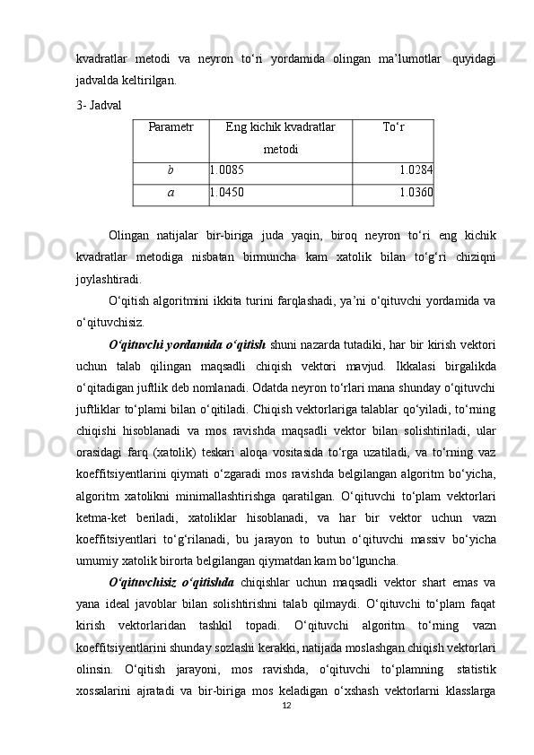 kvadratlar   metodi   va   neyron   t о ‘ri   yordamida   olingan   ma’lumotlar   quyidagi
jadvalda   keltirilgan.
3-   Jadval
Parametr Eng   kichik   kvadratlar
metodi Tо‘rb
1.0085 1.0284
a
1.0450 1.0360
Olingan   natijalar   bir-biriga   juda   yaqin,   biroq   neyron   tо‘ri   eng   kichik
kvadratlar   metodiga   nisbatan   birmuncha   kam   xatolik   bilan   tо‘g‘ri   chiziqni
joylashtiradi.
О‘qitish algoritmini ikkita turini farqlashadi, ya’ni о‘qituvchi yordamida va
о‘qituvchisiz.
О‘qituvchi yordamida о‘qitish   shuni nazarda tutadiki, har bir kirish vektori
uchun   talab   qilingan   maqsadli   chiqish   vektori   mavjud.   Ikkalasi   birgalikda
о‘qitadigan juftlik deb nomlanadi. Odatda neyron tо‘rlari mana shunday о‘qituvchi
juftliklar tо‘plami bilan о‘qitiladi. Chiqish vektorlariga talablar qо‘yiladi, tо‘rning
chiqishi   hisoblanadi   va   mos   ravishda   maqsadli   vektor   bilan   solishtiriladi,   ular
orasidagi   farq   (xatolik)   teskari   aloqa   vositasida   tо‘rga   uzatiladi,   va   tо‘rning   vaz
koeffitsiyentlarini   qiymati   о‘zgaradi   mos   ravishda   belgilangan   algoritm   bо‘yicha,
algoritm   xatolikni   minimallashtirishga   qaratilgan.   О‘qituvchi   tо‘plam   vektorlari
ketma-ket   beriladi,   xatoliklar   hisoblanadi,   va   har   bir   vektor   uchun   vazn
koeffitsiyentlari   tо‘g‘rilanadi,   bu   jarayon   to   butun   о‘qituvchi   massiv   bо‘yicha
umumiy   xatolik   birorta   belgilangan   qiymatdan   kam   bо‘lguncha.
О‘qituvchisiz   о‘qitishda   chiqishlar   uchun   maqsadli   vektor   shart   emas   va
yana   ideal   javoblar   bilan   solishtirishni   talab   qilmaydi.   О‘qituvchi   tо‘plam   faqat
kirish   vektorlaridan   tashkil   topadi.   О‘qituvchi   algoritm   tо‘rning   vazn
koeffitsiyentlarini shunday sozlashi kerakki, natijada moslashgan chiqish vektorlari
olinsin.   О‘qitish   jarayoni,   mos   ravishda,   о‘qituvchi   tо‘plamning   statistik
xossalarini   ajratadi   va   bir-biriga   mos   keladigan   о‘xshash   vektorlarni   klasslarga
12 