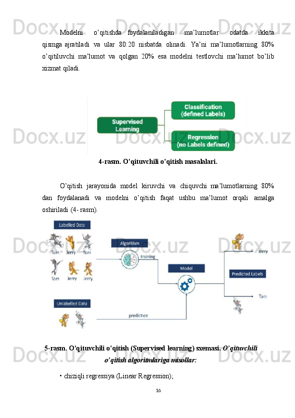 Modelni   o ’ qitishd a foydalaniladig a n   ma ’ lumotlar   odatda   ikkita
qismga   ajratiladi   va   ular   80:20   nisbatda   olinadi .   Ya ’ ni   ma ’ lumotlar n ing   80%
o ’ qitiluv c hi   ma ’ lumot   va   qolgan   20%   esa   m odelni   testlov c hi   ma ’ lum o t   bo ’ lib
xizmat   q iladi .  
4-rasm . O’qituvchili o ’ qitis h masalalari.
O’qitish   jarayonida   model   kiruvchi   va   chiquvc h i ma’lumotlarni n g   80%
dan   foydalanadi   va   modelni   o’qitish   faqat   ushbu   ma’lumot   orqali   amalga
oshirilad i ( 4-   rasm).
5-rasm . O’qituvchili o ’ qitish (Super v ised learning ) sxemas i .   O’qituvchili
o’qitis h algoritmlariga  m isollar:
• chiziql i regress i ya (Linear Re g ression);  
16 