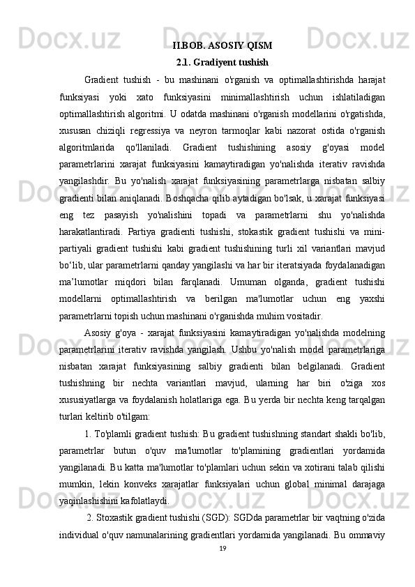 II.BOB. ASOSIY QISM
2.1. Gradiyent tushish 
Gradient   tushish   -   bu   mashinani   o'rganish   va   optimallashtirishda   harajat
funksiyasi   yoki   xato   funksiyasini   minimallashtirish   uchun   ishlatiladigan
optimallashtirish algoritmi. U odatda mashinani  o'rganish modellarini  o'rgatishda,
xususan   chiziqli   regressiya   va   neyron   tarmoqlar   kabi   nazorat   ostida   o'rganish
algoritmlarida   qo'llaniladi.   Gradient   tushishining   asosiy   g'oyasi   model
parametrlarini   xarajat   funksiyasini   kamaytiradigan   yo'nalishda   iterativ   ravishda
yangilashdir.   Bu   yo'nalish   xarajat   funksiyasining   parametrlarga   nisbatan   salbiy
gradienti bilan aniqlanadi. Boshqacha qilib aytadigan bo'lsak, u xarajat funksiyasi
eng   tez   pasayish   yo'nalishini   topadi   va   parametrlarni   shu   yo'nalishda
harakatlantiradi.   Partiya   gradienti   tushishi,   stokastik   gradient   tushishi   va   mini-
partiyali   gradient   tushishi   kabi   gradient   tushishining   turli   xil   variantlari   mavjud
bo‘lib, ular parametrlarni qanday yangilashi va har bir iteratsiyada foydalanadigan
ma’lumotlar   miqdori   bilan   farqlanadi.   Umuman   olganda,   gradient   tushishi
modellarni   optimallashtirish   va   berilgan   ma'lumotlar   uchun   eng   yaxshi
parametrlarni topish uchun mashinani o'rganishda muhim vositadir.
Asosiy   g'oya   -   xarajat   funksiyasini   kamaytiradigan   yo'nalishda   modelning
parametrlarini   iterativ   ravishda   yangilash.   Ushbu   yo'nalish   model   parametrlariga
nisbatan   xarajat   funksiyasining   salbiy   gradienti   bilan   belgilanadi.   Gradient
tushishning   bir   nechta   variantlari   mavjud,   ularning   har   biri   o'ziga   xos
xususiyatlarga va foydalanish holatlariga ega. Bu yerda bir nechta keng tarqalgan
turlari keltirib o'tilgam: 
1. To'plamli gradient tushish: Bu gradient tushishning standart shakli bo'lib,
parametrlar   butun   o'quv   ma'lumotlar   to'plamining   gradientlari   yordamida
yangilanadi. Bu katta ma'lumotlar to'plamlari uchun sekin va xotirani talab qilishi
mumkin,   lekin   konveks   xarajatlar   funksiyalari   uchun   global   minimal   darajaga
yaqinlashishini kafolatlaydi.
 2. Stoxastik gradient tushishi (SGD): SGDda parametrlar bir vaqtning o'zida
individual o'quv namunalarining gradientlari yordamida yangilanadi. Bu ommaviy
19 