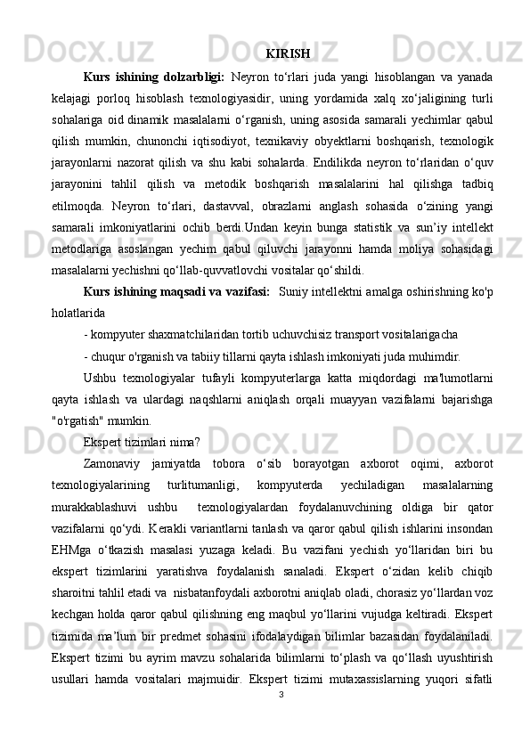 KIRISH
Kurs   ishining   dolzarbligi:   Neyron   tо‘rlari   juda   yangi   hisoblangan   va   yanada
kelajagi   porloq   hisoblash   texnologiyasidir,   uning   yordamida   xalq   xо‘jaligining   turli
sohalariga   oid  dinamik   masalalarni   о‘rganish,   uning   asosida   samarali   yechimlar   qabul
qilish   mumkin,   chunonchi   iqtisodiyot,   texnikaviy   obyektlarni   boshqarish,   texnologik
jarayonlarni   nazorat   qilish   va   shu   kabi   sohalarda.   Endilikda   neyron   tо‘rlaridan   о‘quv
jarayonini   tahlil   qilish   va   metodik   boshqarish   masalalarini   hal   qilishga   tadbiq
etilmoqda.   Neyron   tо‘rlari,   dastavval,   obrazlarni   anglash   sohasida   о‘zining   yangi
samarali   imkoniyatlarini   ochib   berdi.Undan   keyin   bunga   statistik   va   sun’iy   intellekt
metodlariga   asoslangan   yechim   qabul   qiluvchi   jarayonni   hamda   moliya   sohasidagi
masalalarni   yechishni   qо‘llab-quvvatlovchi   vositalar qо‘shildi.
Kurs ishining maqsadi va vazifasi:    Suniy intellektni amalga oshirishning ko'p
holatlarida 
- kompyuter shaxmatchilaridan tortib uchuvchisiz transport vositalarigacha 
- chuqur o'rganish va tabiiy tillarni qayta ishlash imkoniyati juda muhimdir. 
Ushbu   texnologiyalar   tufayli   kompyuterlarga   katta   miqdordagi   ma'lumotlarni
qayta   ishlash   va   ulardagi   naqshlarni   aniqlash   orqali   muayyan   vazifalarni   bajarishga
"o'rgatish" mumkin. 
Ekspert tizimlari nima? 
Zamonaviy     jamiyatda     tobora     o‘sib     borayotgan     axborot     oqimi,     axborot
texnologiyalarining     turlitumanligi,     kompyuterda     yechiladigan     masalalarning
murakkablashuvi   ushbu     texnologiyalardan   foydalanuvchining   oldiga   bir   qator
vazifalarni  qo‘ydi. Kerakli variantlarni  tanlash va qaror  qabul  qilish ishlarini  insondan
EHMga   o‘tkazish   masalasi   yuzaga   keladi.   Bu   vazifani   yechish   yo‘llaridan   biri   bu
ekspert   tizimlarini   yaratishva   foydalanish   sanaladi.   Ekspert   o‘zidan   kelib   chiqib
sharoitni tahlil etadi va  nisbatanfoydali axborotni aniqlab oladi, chorasiz yo‘llardan voz
kechgan holda qaror  qabul  qilishning eng maqbul  yo‘llarini  vujudga keltiradi. Ekspert
tizimida   ma’lum   bir   predmet   sohasini   ifodalaydigan   bilimlar   bazasidan   foydalaniladi.
Ekspert   tizimi   bu   ayrim   mavzu   sohalarida   bilimlarni   to‘plash   va   qo‘llash   uyushtirish
usullari   hamda   vositalari   majmuidir.   Ekspert   tizimi   mutaxassislarning   yuqori   sifatli
3 