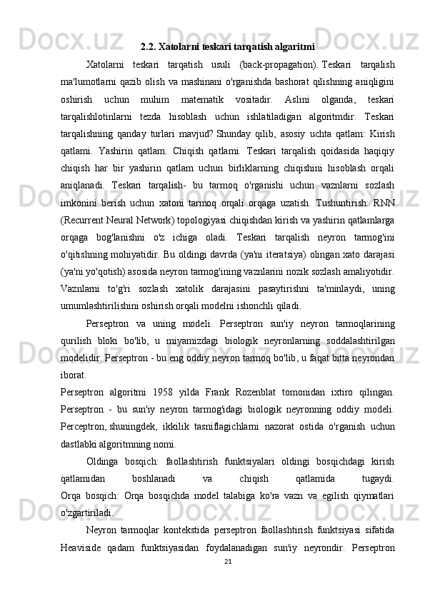 2.2. Xatolarni teskari tarqatish algaritmi
Xatolarni   teskari   tarqatish   usuli   (back-propagation).   Teskari   tarqalish
ma'lumotlarni  qazib   olish  va  mashinani   o'rganishda  bashorat   qilishning   aniqligini
oshirish   uchun   muhim   matematik   vositadir.   Aslini   olganda,   teskari
tarqalishlotinlarni   tezda   hisoblash   uchun   ishlatiladigan   algoritmdir.   Teskari
tarqalishning   qanday   turlari   mavjud?   Shunday   qilib ,   asosiy   uchta   qatlam:   Kirish
qatlami.   Yashirin   qatlam.   Chiqish   qatlami.   Teskari   tarqalish   qoidasida   haqiqiy
chiqish   har   bir   yashirin   qatlam   uchun   birliklarning   chiqishini   hisoblash   orqali
aniqlanadi.   Teskari   tarqalish-   bu   tarmoq   o'rganishi   uchun   vaznlarni   sozlash
imkonini   berish   uchun   xatoni   tarmoq   orqali   orqaga   uzatish.   Tushuntirish :   RNN
( Recurrent   Neural   Network )  topologiyasi   chiqishdan   kirish   va   yashirin   qatlamlarga
orqaga   bog ' lanishni   o ' z   ichiga   oladi .   Teskari   tarqalish   neyron   tarmog ' ini
o ' qitishning   mohiyatidir .   Bu   oldingi   davrda   ( ya ' ni   iteratsiya )   olingan   xato   darajasi
( ya ' ni   yo ' qotish )  asosida   neyron   tarmog ' ining   vaznlarini   nozik   sozlash   amaliyotidir .
Vaznlarni   to ' g ' ri   sozlash   xatolik   darajasini   pasaytirishni   ta ' minlaydi ,   uning
umumlashtirilishini   oshirish   orqali   modelni   ishonchli   qiladi .
Perseptron   va   uning   modeli .   Perseptron   sun ' iy   neyron   tarmoqlarining
qurilish   bloki   bo ' lib ,   u   miyamizdagi   biologik   neyronlarning   soddalashtirilgan
modelidir .  Perseptron  -  bu   eng   oddiy   neyron   tarmoq   bo ' lib ,  u   faqat   bitta   neyrondan
iborat .
Perseptron   algoritmi   1958   yilda   Frank   Rozenblat   tomonidan   ixtiro   qilingan .
Perseptron   -   bu   sun ' iy   neyron   tarmog ' idagi   biologik   neyronning   oddiy   modeli .
Perceptron ,   shuningdek ,   ikkilik   tasniflagichlarni   nazorat   ostida   o ' rganish   uchun
dastlabki   algoritmning   nomi .
Oldinga   bosqich:   faollashtirish   funktsiyalari   oldingi   bosqichdagi   kirish
qatlamidan   boshlanadi   va   chiqish   qatlamida   tugaydi.
Orqa   bosqich:   Orqa   bosqichda   model   talabiga   ko'ra   vazn   va   egilish   qiymatlari
o'zgartiriladi.
Neyron   tarmoqlar   kontekstida   perseptron   faollashtirish   funktsiyasi   sifatida
Heaviside   qadam   funktsiyasidan   foydalanadigan   sun'iy   neyrondir.   Perseptron
21 