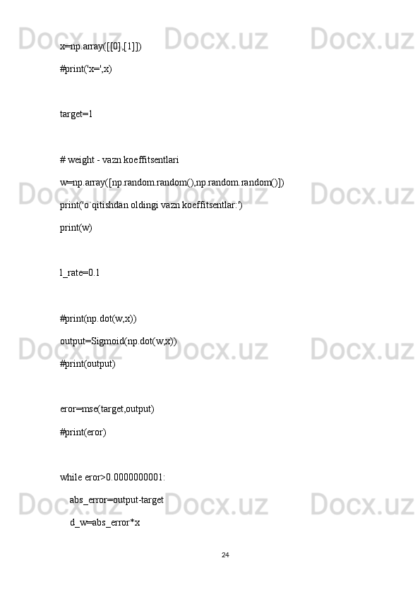 x=np.array([[0],[1]])
#print('x=',x)
target=1
# weight - vazn koeffitsentlari
w=np.array([np.random.random(),np.random.random()])
print('o`qitishdan oldingi vazn koeffitsentlar:')
print(w)
l_rate=0.1
#print(np.dot(w,x))
output=Sigmoid(np.dot(w,x))
#print(output)
eror=mse(target,output)
#print(eror)
while eror>0.0000000001:
    abs_error=output-target
    d_w=abs_error*x
24 