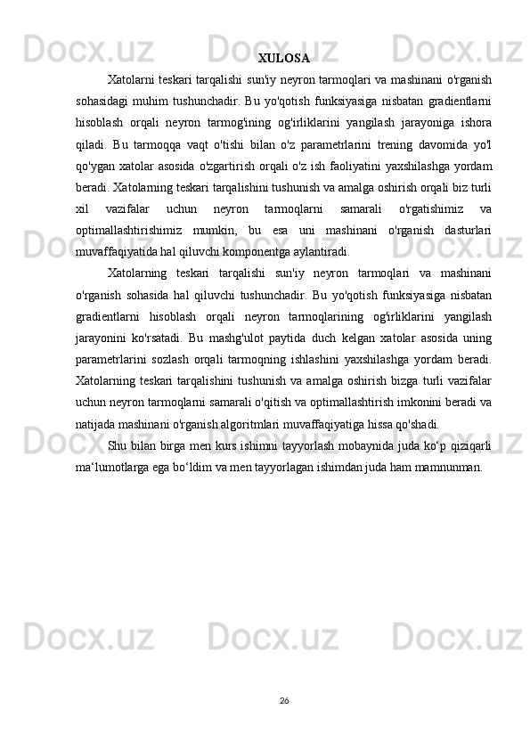 XULOSA
Xatolarni teskari tarqalishi  sun'iy neyron tarmoqlari  va mashinani  o'rganish
sohasidagi   muhim   tushunchadir.   Bu   yo'qotish   funksiyasiga   nisbatan   gradientlarni
hisoblash   orqali   neyron   tarmog'ining   og'irliklarini   yangilash   jarayoniga   ishora
qiladi.   Bu   tarmoqqa   vaqt   o'tishi   bilan   o'z   parametrlarini   trening   davomida   yo'l
qo'ygan xatolar  asosida  o'zgartirish orqali  o'z ish  faoliyatini  yaxshilashga  yordam
beradi. Xatolarning teskari tarqalishini tushunish va amalga oshirish orqali biz turli
xil   vazifalar   uchun   neyron   tarmoqlarni   samarali   o'rgatishimiz   va
optimallashtirishimiz   mumkin,   bu   esa   uni   mashinani   o'rganish   dasturlari
muvaffaqiyatida hal qiluvchi komponentga aylantiradi.
Xatolarning   teskari   tarqalishi   sun'iy   neyron   tarmoqlari   va   mashinani
o'rganish   sohasida   hal   qiluvchi   tushunchadir.   Bu   yo'qotish   funksiyasiga   nisbatan
gradientlarni   hisoblash   orqali   neyron   tarmoqlarining   og'irliklarini   yangilash
jarayonini   ko'rsatadi.   Bu   mashg'ulot   paytida   duch   kelgan   xatolar   asosida   uning
parametrlarini   sozlash   orqali   tarmoqning   ishlashini   yaxshilashga   yordam   beradi.
Xatolarning   teskari   tarqalishini   tushunish   va   amalga   oshirish   bizga   turli   vazifalar
uchun neyron tarmoqlarni samarali o'qitish va optimallashtirish imkonini beradi va
natijada mashinani o'rganish algoritmlari muvaffaqiyatiga hissa qo'shadi.
Shu bilan birga men kurs ishimni tayyorlash mobaynida juda ko‘p qiziqarli
ma‘lumotlarga ega bo‘ldim va men tayyorlagan ishimdan juda ham mamnunman.
 
26 