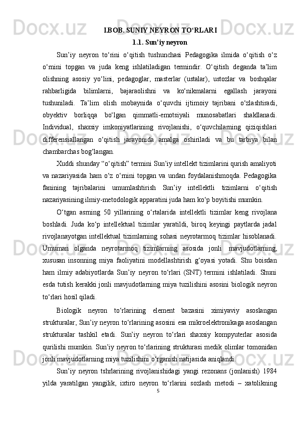 I.BOB. SUNIY NEYRON TO‘RLARI
1.1. Sun’iy neyron
Sun’iy   neyron   tо‘rini   о‘qitish   tushunchasi   Pedagogika   ilmida   о‘qitish   о‘z
о‘rnini   topgan   va   juda   keng   ishlatiladigan   termindir.   О‘qitish   deganda   ta’lim
olishning   asosiy   yо‘lini,   pedagoglar,   masterlar   (ustalar),   ustozlar   va   boshqalar
rahbarligida   bilimlarni,   bajaraolishni   va   kо‘nikmalarni   egallash   jarayoni
tushuniladi.   Ta’lim   olish   mobaynida   о‘quvchi   ijtimoiy   tajribani   о‘zlashtiradi,
obyektiv   borliqqa   bо‘lgan   qimmatli-emotsiyali   munosabatlari   shakllanadi.
Individual,   shaxsiy   imkoniyatlarining   rivojlanishi,   о‘quvchilarning   qiziqishlari
differensiallangan   о‘qitish   jarayonida   amalga   oshiriladi   va   bu   tarbiya   bilan
chambarchas   bog‘langan.
Xuddi shunday “о‘qitish” termini Sun’iy intellekt tizimlarini qurish amaliyoti
va   nazariyasida   ham   о‘z   о‘rnini   topgan   va   undan   foydalanishmoqda.   Pedagogika
fanining   tajribalarini   umumlashtirish   Sun’iy   intellektli   tizimlarni   о‘qitish
nazariyasining   ilmiy-metodologik apparatini   juda   ham   kо‘p   boyitishi   mumkin.
О‘tgan   asrning   50   yillarining   о‘rtalarida   intellektli   tizimlar   keng   rivojlana
boshladi.   Juda   kо‘p   intellektual   tizimlar   yaratildi,   biroq   keyingi   paytlarda   jadal
rivojlanayotgan   intellektual   tizimlarning   sohasi   neyrotarmoq   tizimlar   hisoblanadi.
Umuman   olganda   neyrotarmoq   tizimlarning   asosida   jonli   mavjudotlarning,
xususan   insonning   miya   faoliyatini   modellashtirish   g‘oyasi   yotadi.   Shu   boisdan
ham   ilmiy   adabiyotlarda   Sun’iy   neyron   tо‘rlari   (SNT)   termini   ishlatiladi.   Shuni
esda tutish kerakki jonli  mavjudotlarning miya tuzilishini  asosini  biologik neyron
tо‘rlari   hosil   qiladi.
Biologik   neyron   tо‘rlarining   element   bazasini   ximiyaviy   asoslangan
strukturalar, Sun’iy neyron tо‘rlarining asosini esa mikroelektronikaga asoslangan
strukturalar   tashkil   etadi.   Sun’iy   neyron   tо‘rlari   shaxsiy   kompyuterlar   asosida
qurilishi mumkin. Sun’iy neyron tо‘rlarining strukturasi  medik olimlar tomonidan
jonli   mavjudotlarning   miya   tuzilishini   о‘rganish   natijasida   aniqlandi.
Sun’iy   neyron   tshrlarining   rivojlanishidagi   yangi   rezonans   (jonlanish)   1984
yilda   yaratilgan   yangilik,   ixtiro   neyron   tо‘rlarini   sozlash   metodi   –   xatolikning
5 
