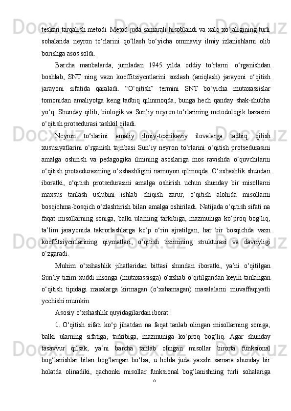 teskari tarqalish metodi. Metod juda samarali hisoblandi va xalq xо‘jaligining turli
sohalarida   neyron   tо‘rlarini   qо‘llash   bо‘yicha   ommaviy   ilmiy   izlanishlarni   olib
borishga   asos   soldi.
Barcha   manbalarda,   jumladan   1945   yilda   oddiy   tо‘rlarni   о‘rganishdan
boshlab,   SNT   ning   vazn   koeffitsiyentlarini   sozlash   (aniqlash)   jarayoni   о‘qitish
jarayoni   sifatida   qaraladi.   “О‘qitish”   termini   SNT   bо‘yicha   mutaxassislar
tomonidan   amaliyotga   keng   tadbiq   qilinmoqda,   bunga   hech   qanday   shak-shubha
yо‘q. Shunday qilib, biologik va Sun’iy neyron tо‘rlarining metodologik bazasini
о‘qitish   protsedurasi   tashkil   qiladi.
Neyron   tо‘rlarini   amaliy   ilmiy-texnikaviy   ilovalarga   tadbiq   qilish
xususiyatlarini   о‘rganish   tajribasi   Sun’iy   neyron   tо‘rlarini   о‘qitish   protsedurasini
amalga   oshirish   va   pedagogika   ilmining   asoslariga   mos   ravishda   о‘quvchilarni
о‘qitish  protsedurasining  о‘xshashligini   namoyon qilmoqda.  О‘xshashlik   shundan
iboratki,   о‘qitish   protsedurasini   amalga   oshirish   uchun   shunday   bir   misollarni
maxsus   tanlash   uslubini   ishlab   chiqish   zarur,   о‘qitish   alohida   misollarni
bosqichma-bosqich о‘zlashtirish bilan amalga oshiriladi. Natijada о‘qitish sifati na
faqat   misollarning   soniga,   balki   ularning   tarkibiga,   mazmuniga   kо‘proq   bog‘liq,
ta’lim   jarayonida   takrorlashlarga   kо‘p   о‘rin   ajratilgan,   har   bir   bosqichda   vazn
koeffitsiyentlarining   qiymatlari,   о‘qitish   tizimining   strukturasi   va   davriyligi
о‘zgaradi.
Muhim   о‘xshashlik   jihatlaridan   bittasi   shundan   iboratki,   ya’ni   о‘qitilgan
Sun’iy   tizim   xuddi   insonga   (mutaxassisga)   о‘xshab   о‘qitilgandan   keyin   tanlangan
о‘qitish   tipidagi   masalarga   kirmagan   (о‘xshamagan)   masalalarni   muvaffaqiyatli
yechishi   mumkin.
Asosiy   о‘xshashlik   quyidagilardan iborat:
1. О ‘qitish   sifati   k о ‘p   jihatdan   na   faqat   tanlab   olingan   misollarning   soniga,
balki   ularning   sifatiga,   tarkibiga,   mazmuniga   k о ‘proq   bog‘liq.   Agar   shunday
tasavvur   qilsak,   ya’ni   barcha   tanlab   olingan   misollar   birorta   funksional
bog‘lanishlar   bilan   bog‘langan   b о ‘lsa,   u   holda   juda   yaxshi   samara   shunday   bir
holatda   olinadiki,   qachonki   misollar   funksional   bog‘lanishning   turli   sohalariga
6 