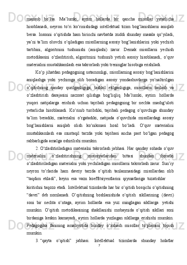 mansub   b о ‘lsa.   Ma’lumki,   ayrim   hollarda   bir   qancha   misollar   yetarlicha
hisoblanadi,   neyron   t о ‘ri   k о ‘rinishidagi   intellektual   tizim   bog‘lanishlarni   aniqlab
bersa.   Insonni   о ‘qitishda   ham   birinchi   navbatda   xuddi   shunday   masala   q о ‘yiladi,
ya’ni ta’lim oluvchi   о ‘qiladigan misollarning asosiy bog‘lanishlarini yoki yechish
tartibini,   algoritmini   tushunishi   (aniqlashi)   zarur.   Demak   misollarni   yechish
metodikasini   о ‘zlashtirish,   algoritmini   tushunib   yetish   asosiy   hisoblanadi,   о ‘quv
materialini   mustahkamlash   esa takrorlash   yoki   treninglar   hisobiga   erishiladi.
Kо‘p jihatdan  pedagogning ustamonligi, misollarning asosiy  bog‘lanishlarini
aniqlashga   yoki   yechimga   olib   boradigan   asosiy   yondashuvlarga   yо‘naltirilgan
о‘qitishning   qanday   qurilganligiga,   tashkil   etilganligiga,   misollarni   tanlash   va
о‘zlashtirish   darajasini   nazorat   qilishga   bog‘liqliq.   Ma’lumki,   ayrim   hollarda
yuqori   natijalarga   erishish   uchun   tajribali   pedagogning   bir   nechta   mashg‘uloti
yetarlicha   hisoblanadi.   Kо‘rinib   turibdiki,   tajribali   pedagog   о‘quvchiga   shunday
ta’lim   beradiki,   materialni   о‘rgatadiki,   natijada   о‘quvchida   misollardagi   asosiy
bog‘lanishlarni   aniqlab   olish   kо‘nikmasi   hosil   bо‘ladi.   О‘quv   materialini
mustahkamlash   esa   mustaqil   tarzda   yoki   tajribasi   ancha   past   bо‘lgan   pedagog
rahbarligida   amalga   oshirilishi   mumkin.
2. О ‘zlashtiriladigan   materialni   takrorlash   jabhasi.   Har   qanday   sohada   о ‘quv
materialini   о ‘zlashtirishning   xususiyatlaridan   bittasi   shundan   iboratki
о ‘zlashtiriladigan  materialni  yoki   yechiladigan  misollarni   takrorlash  zarur. Sun’iy
neyron   t о ‘rlarida   ham   davriy   tarzda   о ‘qitish   tanlanmasidagi   misollardan   olib
“taqdim   etiladi”,   keyin   esa   vazn   koeffitsiyentlarini   qiymatlariga   tuzatishlar
kiritishni taqozo etadi. Intellektual tizimlarda har bir о‘qitish bosqichi о‘qitishning
“davri”   deb   nomlanadi.   О‘qitishning   boshlanishida   о‘qitish   sikllarining   (davri)
soni   bir   nechta   о‘ntaga,   ayrim   hollarda   esa   yuz   minglagan   sikllarga   yetishi
mumkin.   О‘qitish   metodikasining   shakllanishi   mobaynida   о‘qitish   sikllari   soni
birdaniga   keskin   kamayadi,   ayrim   hollarda   yuzlagan   sikllarga   erishishi   mumkin.
Pedagogika   fanining   amaliyotida   bunday   о‘xshash   misollar   tо‘plamini   topish
mumkin.
3. “qayta   о ‘qitish”   jabhasi.   Intellektual   tizimlarda   shunday   holatlar
7 