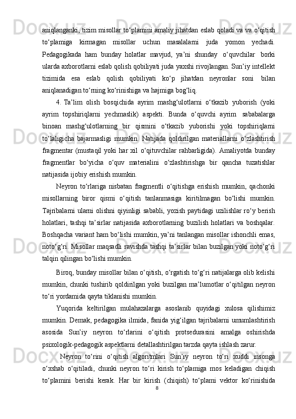 aniqlanganki, tizim misollar t о ‘plamini amaliy jihatdan eslab qoladi va va   о ‘qitish
t о ‘plamiga   kirmagan   misollar   uchun   masalalarni   juda   yomon   yechadi.
Pedagogikada   ham   bunday   holatlar   mavjud,   ya’ni   shunday   о ‘quvchilar   borki
ularda axborotlarni eslab qolish qobiliyati juda yaxshi rivojlangan. Sun’iy intellekt
tizimida   esa   eslab   qolish   qobiliyati   k о ‘p   jihatdan   neyronlar   soni   bilan
aniqlanadigan   t о ‘rning   k о ‘rinishiga   va   hajmiga   bog‘liq.
4. Ta’lim   olish   bosqichida   ayrim   mashg‘ulotlarni   о ‘tkazib   yuborish   (yoki
ayrim   topshiriqlarni   yechmaslik)   aspekti.   Bunda   о ‘quvchi   ayrim   sababalarga
binoan   mashg‘ulotlarning   bir   qismini   о ‘tkazib   yuborishi   yoki   topshiriqlarni
t о ‘laligicha   bajarmasligi   mumkin.   Natijada   qoldirilgan   materiallarni   о ‘zlashtirish
fragmentar   (mustaqil   yoki   har   xil   о ‘qituvchilar   rahbarligida).   Amaliyotda   bunday
fragmentlar   b о ‘yicha   о ‘quv   materialini   о ‘zlashtirishga   bir   qancha   tuzatishlar
natijasida   ijobiy   erishish   mumkin.
Neyron   tо‘rlariga   nisbatan   fragmentli   о‘qitishga   erishish   mumkin,   qachonki
misollarning   biror   qismi   о‘qitish   tanlanmasiga   kiritilmagan   bо‘lishi   mumkin.
Tajribalarni ularni olishni qiyinligi sababli, yozish paytidagi uzilishlar rо‘y berish
holatlari,   tashqi   ta’sirlar   natijasida   axborotlarning   buzilish   holatlari   va   boshqalar.
Boshqacha variant ham bо‘lishi mumkin, ya’ni tanlangan misollar ishonchli emas,
notо‘g‘ri. Misollar maqsadli ravishda tashqi ta’sirlar bilan buzilgan yoki notо‘g‘ri
talqin   qilingan   bо‘lishi   mumkin.
Biroq, bunday misollar bilan о‘qitish, о‘rgatish tо‘g‘ri natijalarga olib kelishi
mumkin,  chunki   tushirib  qoldirilgan  yoki   buzilgan  ma’lumotlar  о‘qitilgan  neyron
tо‘ri yordamida   qayta   tiklanishi   mumkin.
Yuqorida   keltirilgan   mulahazalarga   asoslanib   quyidagi   xulosa   qilishimiz
mumkin.   Demak,   pedagogika   ilmida,   fanida   yig‘ilgan   tajribalarni   umumlashtirish
asosida   Sun’iy   neyron   tо‘rlarini   о‘qitish   protsedurasini   amalga   oshirishda
psixologik-pedagogik   aspektlarni   detallashtirilgan   tarzda   qayta   ishlash   zarur.
Neyron   tо‘rini   о‘qitish   algoritmlari   Sun’iy   neyron   tо‘ri   xuddi   insonga
о‘xshab   о‘qitiladi,   chunki   neyron   tо‘ri   kirish   tо‘plamiga   mos   keladigan   chiqish
tо‘plamini   berishi   kerak.   Har   bir   kirish   (chiqish)   tо‘plami   vektor   kо‘rinishida
8 