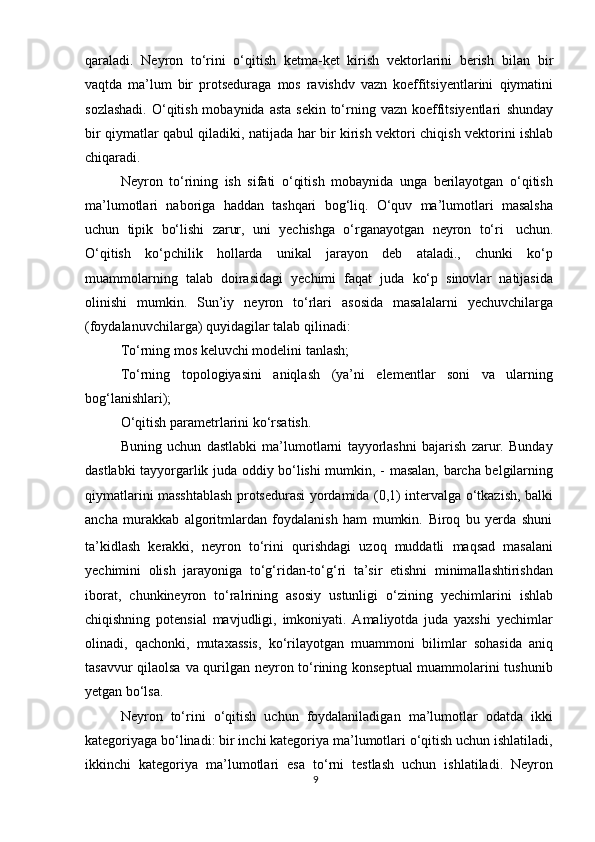 qaraladi.   Neyron   tо‘rini   о‘qitish   ketma-ket   kirish   vektorlarini   berish   bilan   bir
vaqtda   ma’lum   bir   protseduraga   mos   ravishdv   vazn   koeffitsiyentlarini   qiymatini
sozlashadi.  О‘qitish mobaynida asta  sekin  tо‘rning vazn koeffitsiyentlari   shunday
bir   qiymatlar   qabul   qiladiki,   natijada   har   bir   kirish   vektori   chiqish   vektorini   ishlab
chiqaradi.
Neyron   tо‘rining   ish   sifati   о‘qitish   mobaynida   unga   berilayotgan   о‘qitish
ma’lumotlari   naboriga   haddan   tashqari   bog‘liq.   О‘quv   ma’lumotlari   masalsha
uchun   tipik   bо‘lishi   zarur,   uni   yechishga   о‘rganayotgan   neyron   tо‘ri   uchun.
О‘qitish   kо‘pchilik   hollarda   unikal   jarayon   deb   ataladi.,   chunki   kо‘p
muammolarning   talab   doirasidagi   yechimi   faqat   juda   kо‘p   sinovlar   natijasida
olinishi   mumkin.   Sun’iy   neyron   tо‘rlari   asosida   masalalarni   yechuvchilarga
(foydalanuvchilarga)   quyidagilar   talab   qilinadi:
Tо‘rning   mos   keluvchi   modelini   tanlash;
Tо‘rning   topologiyasini   aniqlash   (ya’ni   elementlar   soni   va   ularning
bog‘lanishlari);
О‘qitish   parametrlarini   kо‘rsatish.
Buning   uchun   dastlabki   ma’lumotlarni   tayyorlashni   bajarish   zarur.   Bunday
dastlabki tayyorgarlik juda oddiy bо‘lishi mumkin, -   masalan, barcha belgilarning
qiymatlarini masshtablash protsedurasi yordamida (0,1) intervalga о‘tkazish, balki
ancha   murakkab   algoritmlardan   foydalanish   ham   mumkin.   Biroq   bu   yerda   shuni
ta’kidlash   kerakki,   neyron   tо‘rini   qurishdagi   uzoq   muddatli   maqsad   masalani
yechimini   olish   jarayoniga   tо‘g‘ridan-tо‘g‘ri   ta’sir   etishni   minimallashtirishdan
iborat,   chunkineyron   tо‘ralrining   asosiy   ustunligi   о‘zining   yechimlarini   ishlab
chiqishning   potensial   mavjudligi,   imkoniyati.   Amaliyotda   juda   yaxshi   yechimlar
olinadi,   qachonki,   mutaxassis,   kо‘rilayotgan   muammoni   bilimlar   sohasida   aniq
tasavvur qilaolsa va qurilgan neyron tо‘rining konseptual  muammolarini tushunib
yetgan   bо‘lsa.
Neyron   tо‘rini   о‘qitish   uchun   foydalaniladigan   ma’lumotlar   odatda   ikki
kategoriyaga bо‘linadi: bir inchi kategoriya ma’lumotlari о‘qitish uchun ishlatiladi,
ikkinchi   kategoriya   ma’lumotlari   esa   tо‘rni   testlash   uchun   ishlatiladi.   Neyron
9 