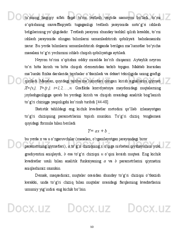 tо‘rining   haqiqiy   sifati   faqat   tо‘rni   testlash   vaqtida   namoyon   bо‘ladi,   tо‘rni
о‘qitishning   muvaffaqiyatli   tugaganligi   testlash   jarayonida   notо‘g‘ri   ishlash
belgilarining yо‘qligidadir. Testlash jarayoni shunday tashkil qilish kerakki, tо‘rni
ishlash   jarayonida   olingan   bilimlarni   umumlashtirish   qobiliyati   baholananishi
zarur. Bu yerda bilimlarni umumlashtirish deganda berilgan ma’lumotlar bо‘yicha
masalani   tо‘g‘ri   yechimini   ishlab   chiqish   qobiliyatiga   aytiladi.
Neyron   tо‘rini   о‘qitishni   oddiy   misolda   kо‘rib   chiqamiz.   Aytaylik   neyron
tо‘ri   bitta   kirish   va   bitta   chiqish   elementidan   tarkib   topgan.   Maktab   kursidan
ma’lumki fizika darslarida tajribalar о‘tkaziladi va dekart tekisligida uning grafigi
quriladi. Masalan, quyidagi tajriba ma’lumotlari olingan: kirish signallarini qiymati
X={x
i },   Y={y
i },   i=1,2,….,n.   Grafikda   korrelyatsiya   maydonidagi   nuqtalarning
joylashganligiga   qarab   bu   yerdagi   kirish   va   chiqish   orasidagi   analitik   bog‘lanish
tо‘g‘ri   chiziqga   yaqinligshi   kо‘rinib   turibdi   [44-48].
Statistik   tahlildagi   eng   kichik   kvadratlar   metodini   qо‘llab   izlanayotgan
tо‘g‘ri   chiziqning   parametrlarini   topish   mumkin.   Tо‘g‘ri   chiziq   tenglamasi
quyidagi   formula   bilan   beriladi
Y =   ax   +   b  
,
bu   yerda   x   va   u   о‘zgaruvchilar   (masalan,   о‘rganilayotgan   jarayondagi   biror  
parametrning   qiymatlari),   a   tо‘g‘ri   chiziqning   x   о‘qiga   nisbatan   qiyshayishini   yoki
gradiyentini   aniqlaydi,   b   esa   tо‘g‘ri   chiziqni   u   о‘qini   kesish   nuqtasi.   Eng   kichik
kvadratlar   usuli   bilan   analitik   funksiyaning   a   va   b   parametrlarini   qiymatini
aniqlashimiz   mumkin.
Demak,   maqsadimiz,   nuqtalar   orasidan   shunday   tо‘g‘ri   chiziqni   о‘tkazish
kerakki,   unda   tо‘g‘ri   chiziq   bilan   nuqtalar   orasidagi   farqlarning   kvadratlarini
umumiy   yig‘indisi   eng   kichik   bо‘lsin.
10 