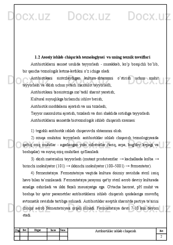 № Хужжат
Изм
2Bet
Antibiotiklar ishlab chiqarishSanaImzoBet
Hujjat
O'zg         
         
            1.2  Asosiy ishlab chiqarish texnologiyasi  va uning texnik tavsiflari
Antibiotiklarni   sanoat   usulida   tayyorlash   -   murakkab,   ko’p   bosqichli   bo’lib,
bir qancha texnologik ketma-ketlikni o’z ichiga oladi:
Antibiotikani   sintezlaydigan   kultura-shtammni   o’stirish   uchun   muhit
tayyorlash va ekish uchun yetarli maxsulot tayyorlash;
Antibiotikani biosinteziga mo’tadil sharoit yaratish;
Kultural suyuqlikga birlamchi ishlov berish;
Antibiotik moddalarni ajratish va uni tozalash;
Tayyor maxsulotni ajratish, tozalash va dori shaklida sotishga tayyorlash.
Antibiotiklarni sanoatda biotexnologik ishlab chiqarish sxemasi:
1) tegishli antibiotik ishlab chiqaruvchi shtammni olish.
2) ozuqa   muhitini   tayyorlash:   antibiotiklar   ishlab   chiqarish   texnologiyasida
qattiq   oziq   muhitlar   -   agarlangan   yoki   substratlar   (tariq,   arpa,   bug'doy   kepagi   va
boshqalar) va suyuq oziq muhitlari qo'llaniladi.
3) ekish materialini tayyorlash (mutant produtsentlar → kachalkada kolba →
birinchi inokulyator (10 l) → ikkinchi inokulyator (100–500 l) → fermentator).
4) fermentatsiya.   Fermentatsiya   vaqtida   kultura   doimiy   ravishda   steril   issiq
havo bilan ta’minlanadi. Fermentatsiya jarayoni qat'iy steril aerob davriy kulturada
amalga   oshiriladi   va   ikki   fazali   xususiyatga   ega.   O'rtacha   harorat,   pH   muhit   va
boshqa   bir   qator   parametrlar   antibiotiklarni   ishlab   chiqarish   qoidalariga   muvofiq
avtomatik ravishda tartibga solinadi. Antibiotiklar aseptik sharoitda partiya ta'sirini
chuqur  aerob fermentatsiyasi  orqali  olinadi.  Fermentatsiya   davri   7-10  kun davom
etadi. 