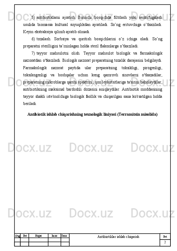 № Хужжат
Изм
2Bet
Antibiotiklar ishlab chiqarishSanaImzoBet
Hujjat
O'zg 5) antibiotiklarni   ajratish.   Birinchi   bosqichda   filtrlash   yoki   sentrifugalash
usulida   biomassa   kultural   suyuqlikdan   ajratiladi.   So’ng   erituvchiga   o’tkaziladi.
Keyin ekstraksiya qilinib ajratib olinadi.
6) tozalash.   Sorbsiya   va   quritish   bosqichlarini   o’z   ichiga   oladi.   So’ng
preparatni sterilligini ta’minlagan holda steril flakonlarga o’tkaziladi.
7) tayyor   mahsulotni   olish.   Tayyor   mahsulot   biologik   va   farmakologik
nazoratdan o'tkaziladi. Biologik nazorat preparatning tozalik darajasini belgilaydi.
Farmakologik   nazorat   paytida   ular   preparatning   toksikligi,   pirogenligi,
toksikogenligi   va   boshqalar   uchun   keng   qamrovli   sinovlarni   o'tkazadilar,
preparatning mikroblarga qarshi spektrini, qon leykotsitlariga ta'sirini baholaydilar,
antibiotikning   maksimal   bardoshli   dozasini   aniqlaydilar.   Antibiotik   moddasining
tayyor   shakli   iste'molchiga  biologik  faollik  va chiqarilgan  sana  ko'rsatilgan  holda
beriladi.  
    Antibiotik ishlab chiqarishning texnologik liniyasi (Terramitsin misolida) 