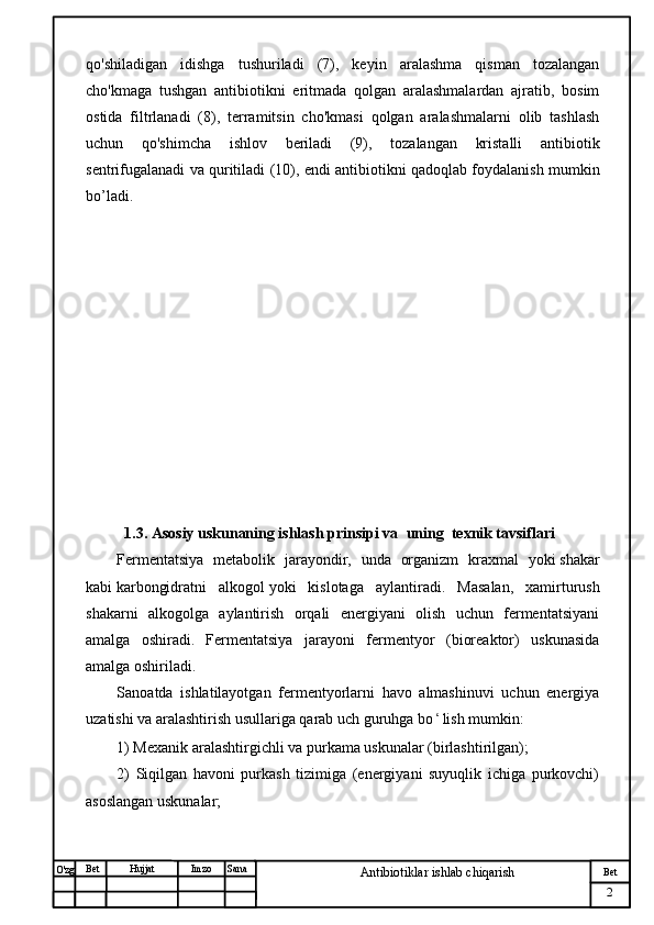 № Хужжат
Изм
2Bet
Antibiotiklar ishlab chiqarishSanaImzoBet
Hujjat
O'zg qo'shiladigan   idishga   tushuriladi   (7),   keyin   aralashma   qisman   tozalangan
cho'kmaga   tushgan   antibiotikni   eritmada   qolgan   aralashmalardan   ajratib,   bosim
ostida   filtrlanadi   (8),   terramitsin   cho'kmasi   qolgan   aralashmalarni   olib   tashlash
uchun   qo'shimcha   ishlov   beriladi   (9),   tozalangan   kristalli   antibiotik
sentrifugalanadi va quritiladi (10), endi antibiotikni qadoqlab foydalanish mumkin
bo’ladi.
          
          
          1.3. Asosiy uskunaning ishlash prinsipi va   uning  texnik tavsiflari
Fermentatsiya   metabolik   jarayondir,   unda   organizm   kraxmal   yoki   shakar
kabi   karbongidratni   alkogol   yoki   kislotaga   aylantiradi.   Masalan,   xamirturush
shakarni   alkogolga   aylantirish   orqali   energiyani   olish   uchun   fermentatsiyani
amalga   oshiradi .   Fermentatsiya   jarayoni   fermentyor   (bioreaktor)   uskunasida
amalga oshiriladi.
Sanoatda   ishlatilayotgan   fermentyorlarni   havo   almashinuvi   uchun   energiya
uzatishi va aralashtirish usullariga qarab uch guruhga bo ʻ lish mumkin:
1) Mexanik aralashtirgichli va purkama uskunalar (birlashtirilgan);
2)   Siqilgan   havoni   purkash   tizimiga   (energiyani   suyuqlik   ichiga   purkovchi)
asoslangan uskunalar; 